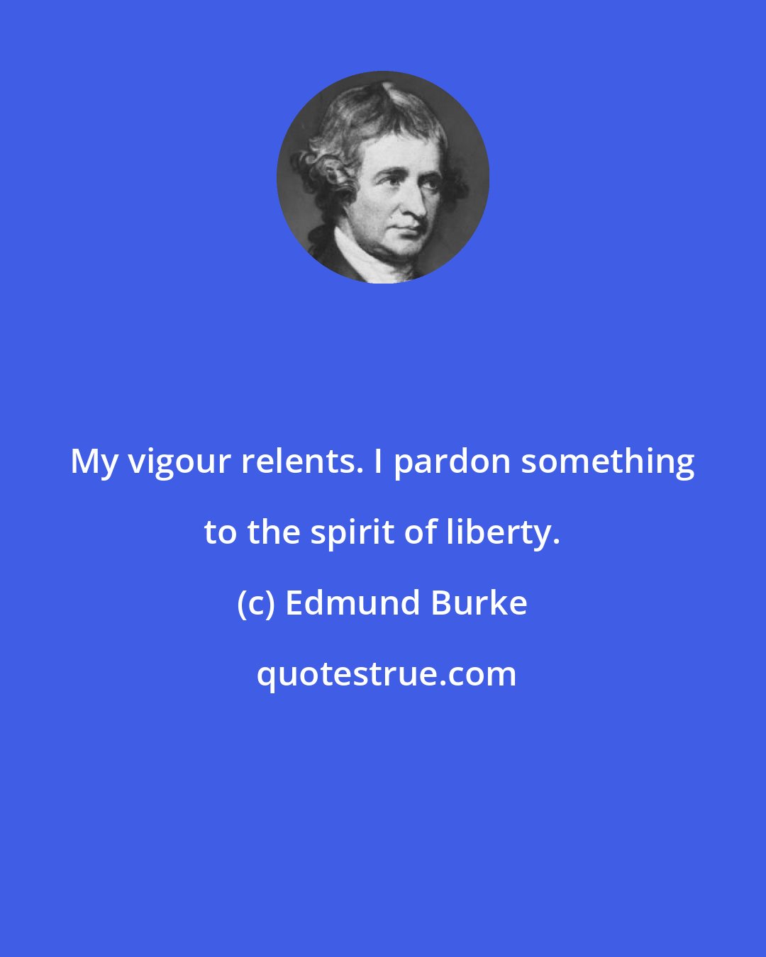 Edmund Burke: My vigour relents. I pardon something to the spirit of liberty.