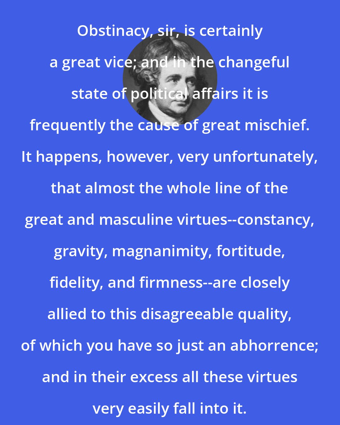 Edmund Burke: Obstinacy, sir, is certainly a great vice; and in the changeful state of political affairs it is frequently the cause of great mischief. It happens, however, very unfortunately, that almost the whole line of the great and masculine virtues--constancy, gravity, magnanimity, fortitude, fidelity, and firmness--are closely allied to this disagreeable quality, of which you have so just an abhorrence; and in their excess all these virtues very easily fall into it.