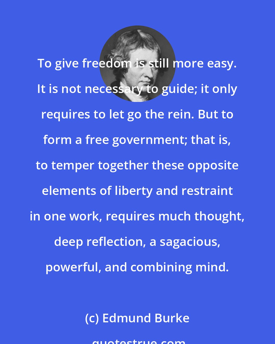Edmund Burke: To give freedom is still more easy. It is not necessary to guide; it only requires to let go the rein. But to form a free government; that is, to temper together these opposite elements of liberty and restraint in one work, requires much thought, deep reflection, a sagacious, powerful, and combining mind.