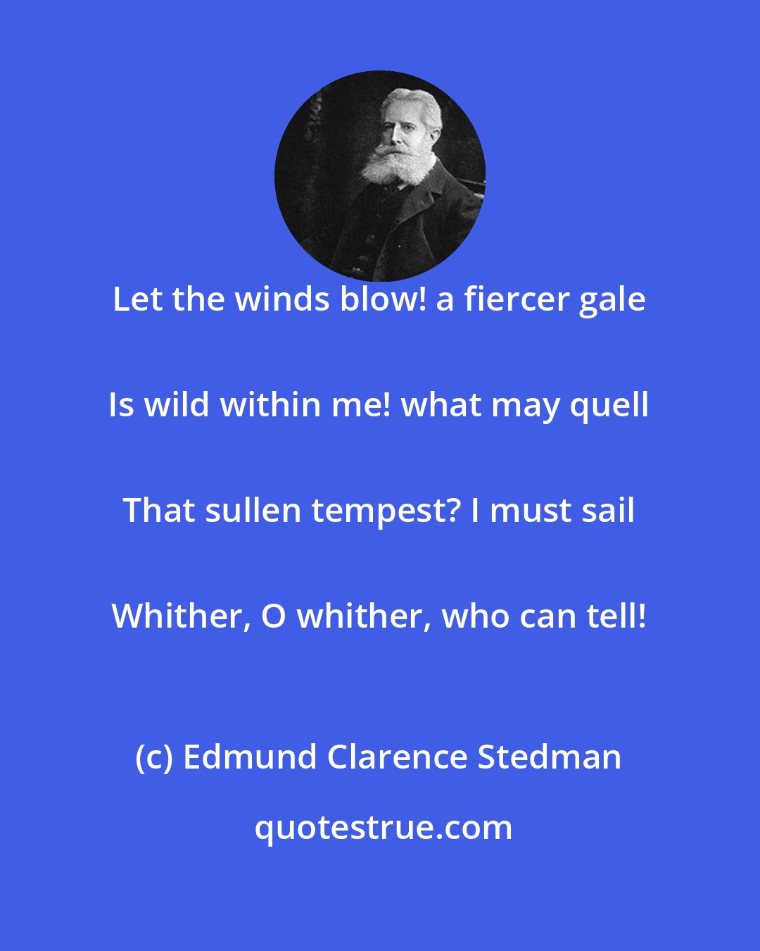 Edmund Clarence Stedman: Let the winds blow! a fiercer gale 
 Is wild within me! what may quell 
 That sullen tempest? I must sail 
 Whither, O whither, who can tell!