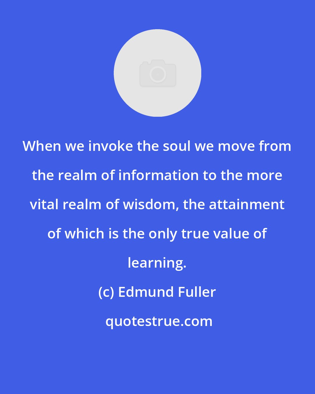 Edmund Fuller: When we invoke the soul we move from the realm of information to the more vital realm of wisdom, the attainment of which is the only true value of learning.