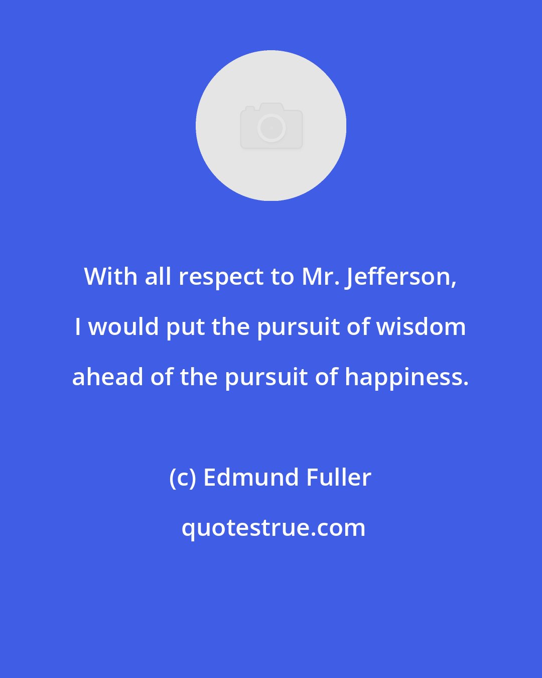 Edmund Fuller: With all respect to Mr. Jefferson, I would put the pursuit of wisdom ahead of the pursuit of happiness.