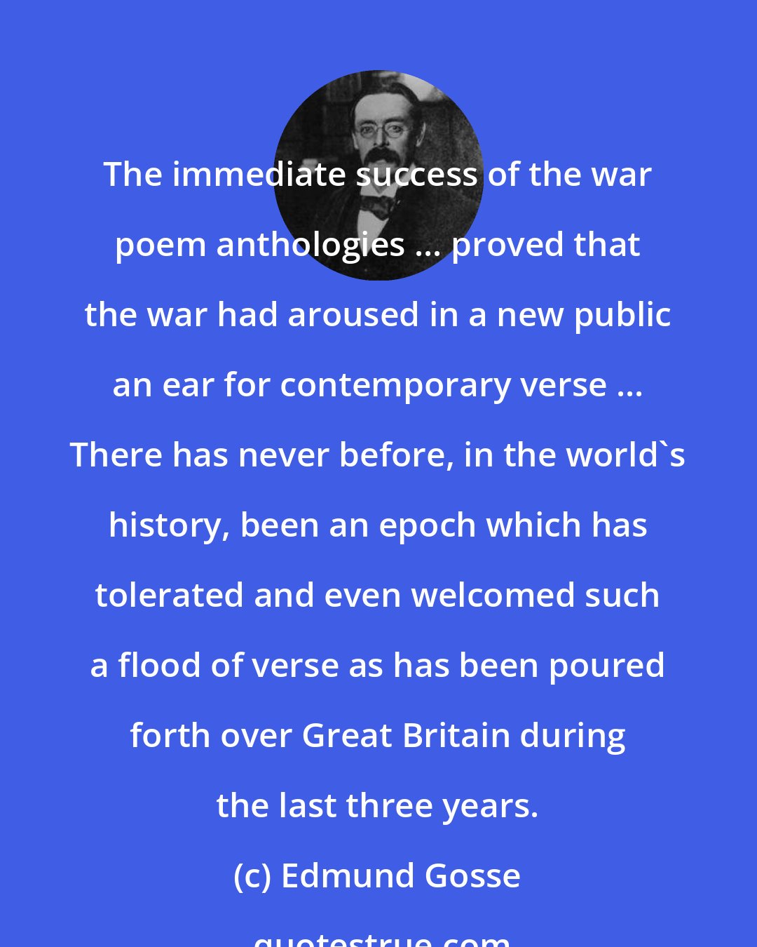 Edmund Gosse: The immediate success of the war poem anthologies ... proved that the war had aroused in a new public an ear for contemporary verse ... There has never before, in the world's history, been an epoch which has tolerated and even welcomed such a flood of verse as has been poured forth over Great Britain during the last three years.