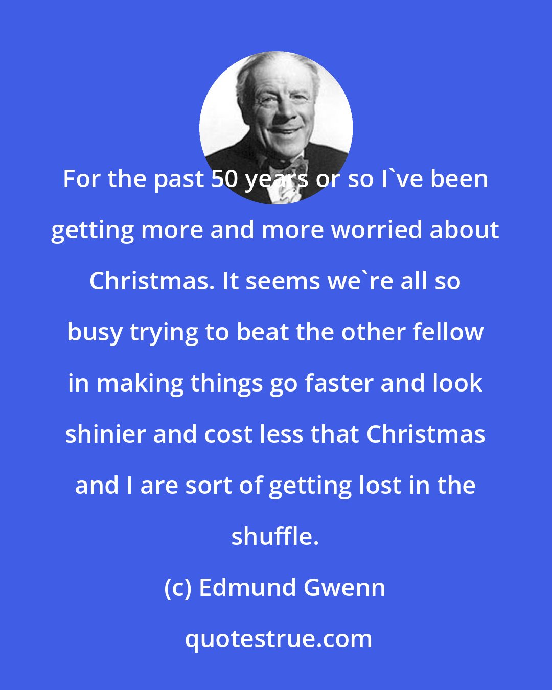 Edmund Gwenn: For the past 50 years or so I've been getting more and more worried about Christmas. It seems we're all so busy trying to beat the other fellow in making things go faster and look shinier and cost less that Christmas and I are sort of getting lost in the shuffle.