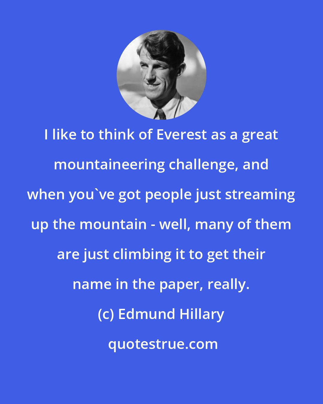Edmund Hillary: I like to think of Everest as a great mountaineering challenge, and when you've got people just streaming up the mountain - well, many of them are just climbing it to get their name in the paper, really.