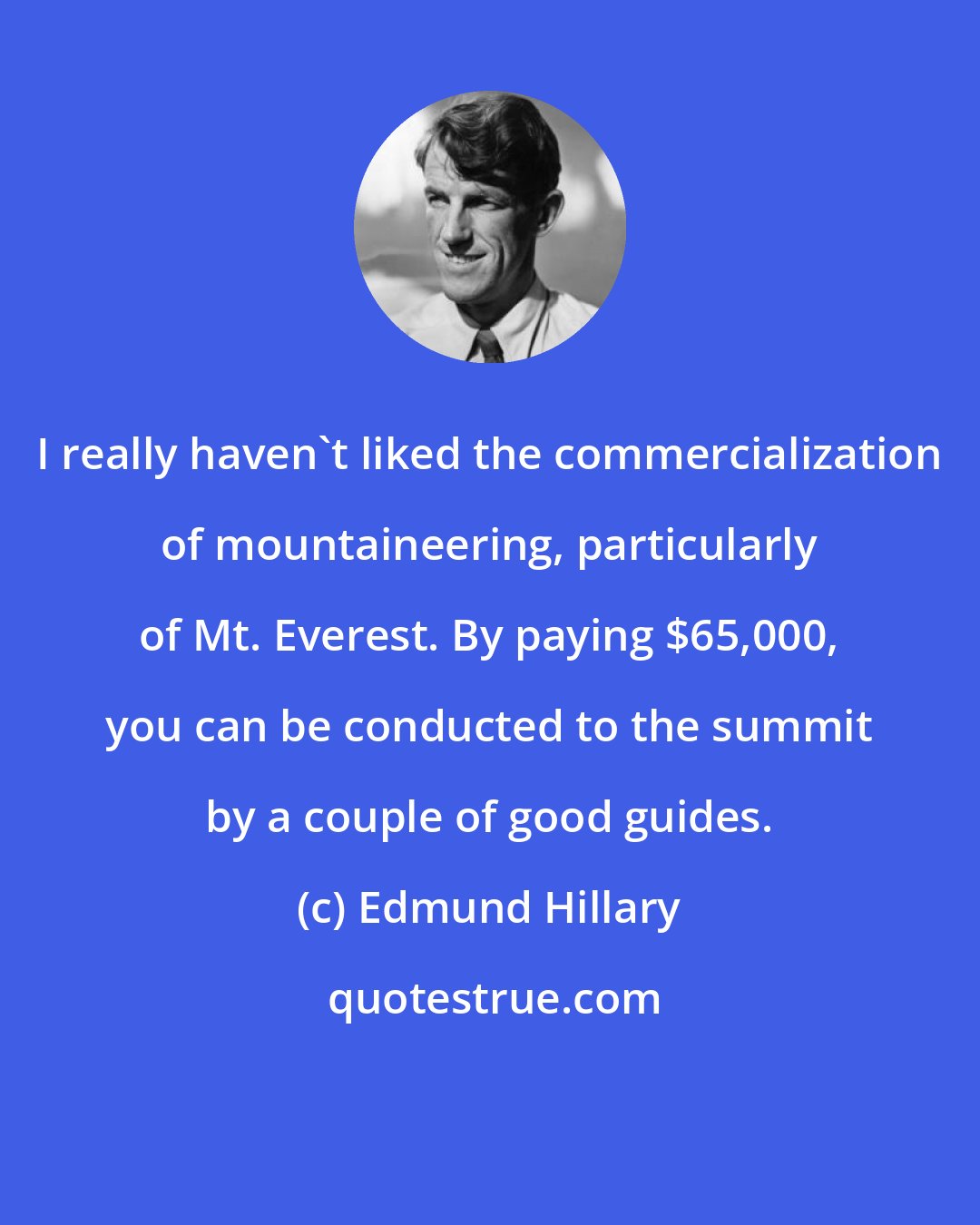 Edmund Hillary: I really haven't liked the commercialization of mountaineering, particularly of Mt. Everest. By paying $65,000, you can be conducted to the summit by a couple of good guides.