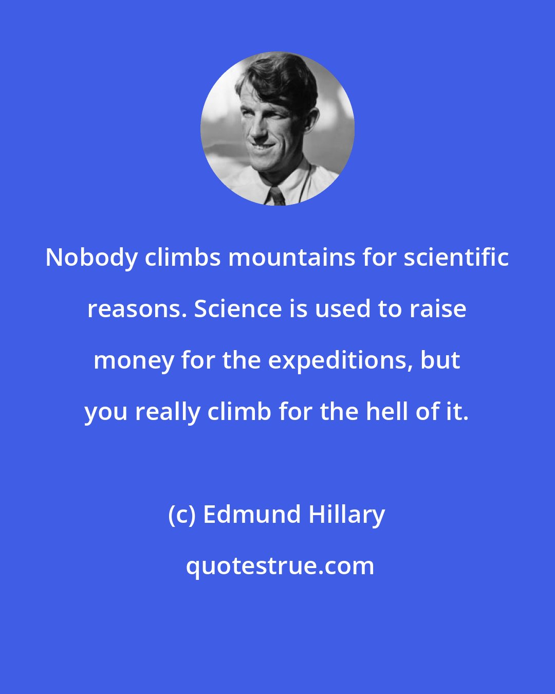 Edmund Hillary: Nobody climbs mountains for scientific reasons. Science is used to raise money for the expeditions, but you really climb for the hell of it.