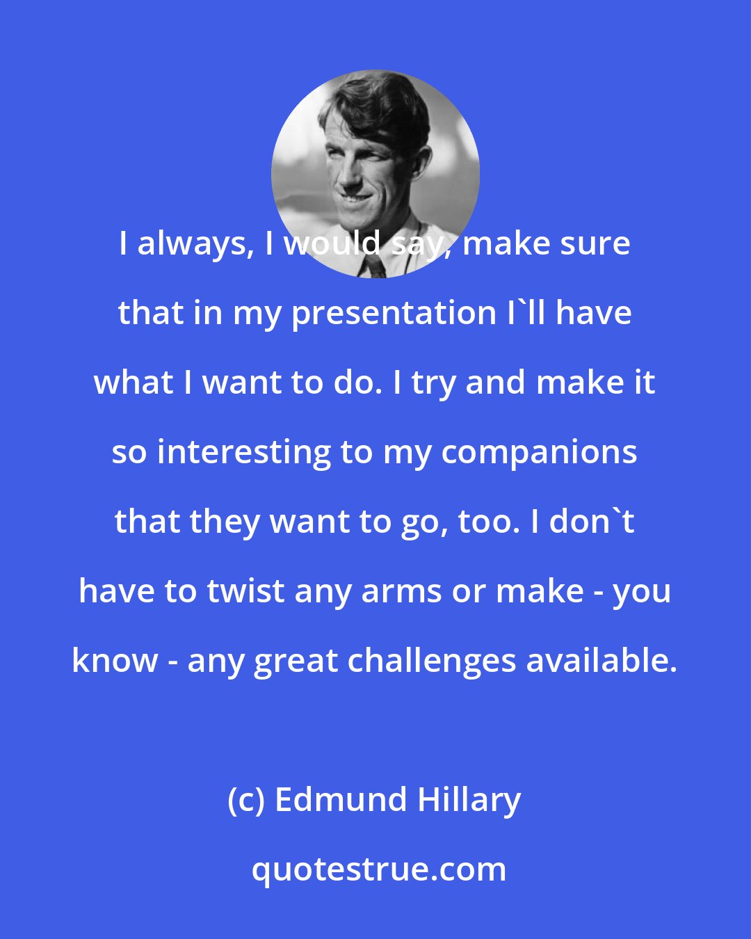 Edmund Hillary: I always, I would say, make sure that in my presentation I'll have what I want to do. I try and make it so interesting to my companions that they want to go, too. I don't have to twist any arms or make - you know - any great challenges available.