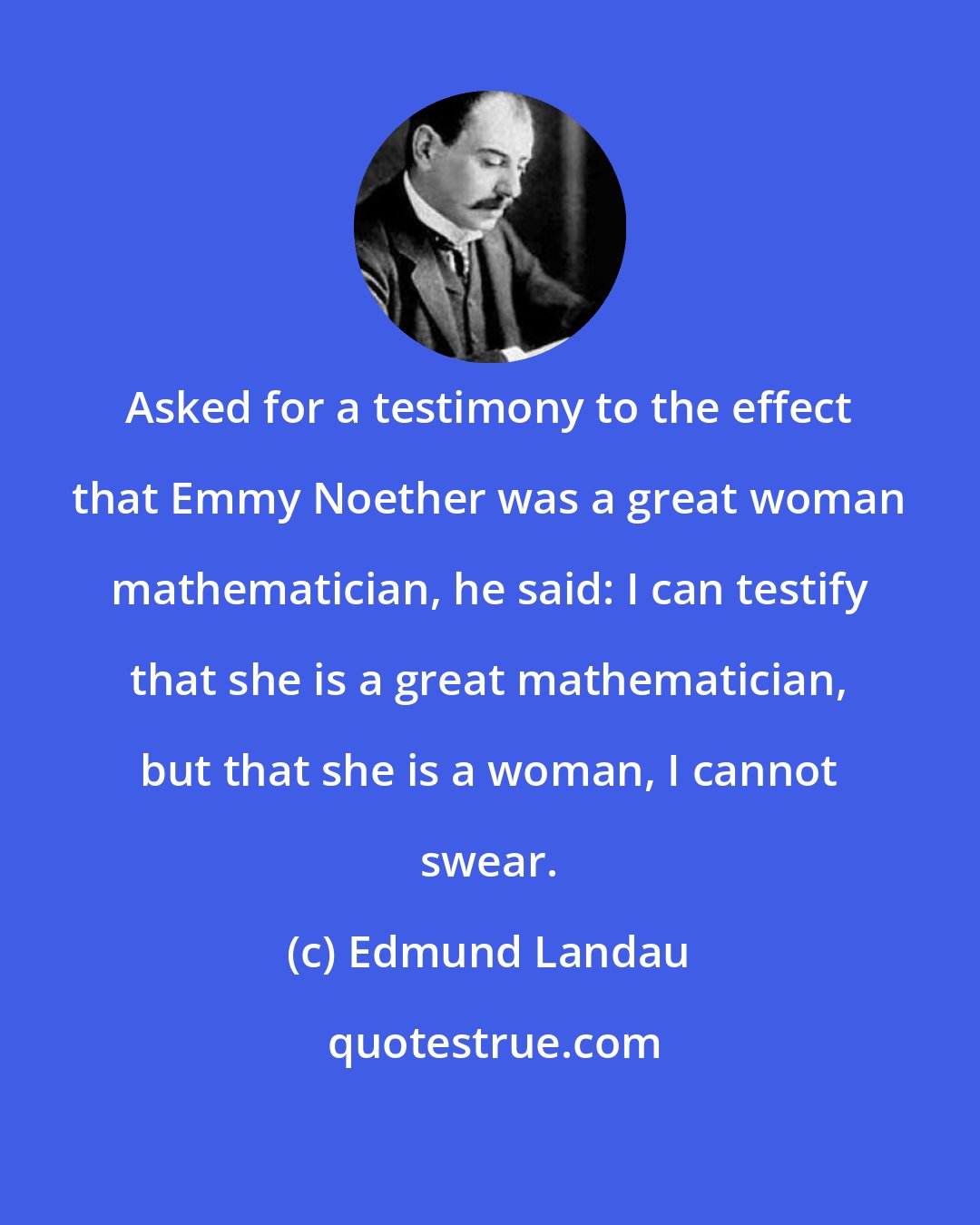 Edmund Landau: Asked for a testimony to the effect that Emmy Noether was a great woman mathematician, he said: I can testify that she is a great mathematician, but that she is a woman, I cannot swear.