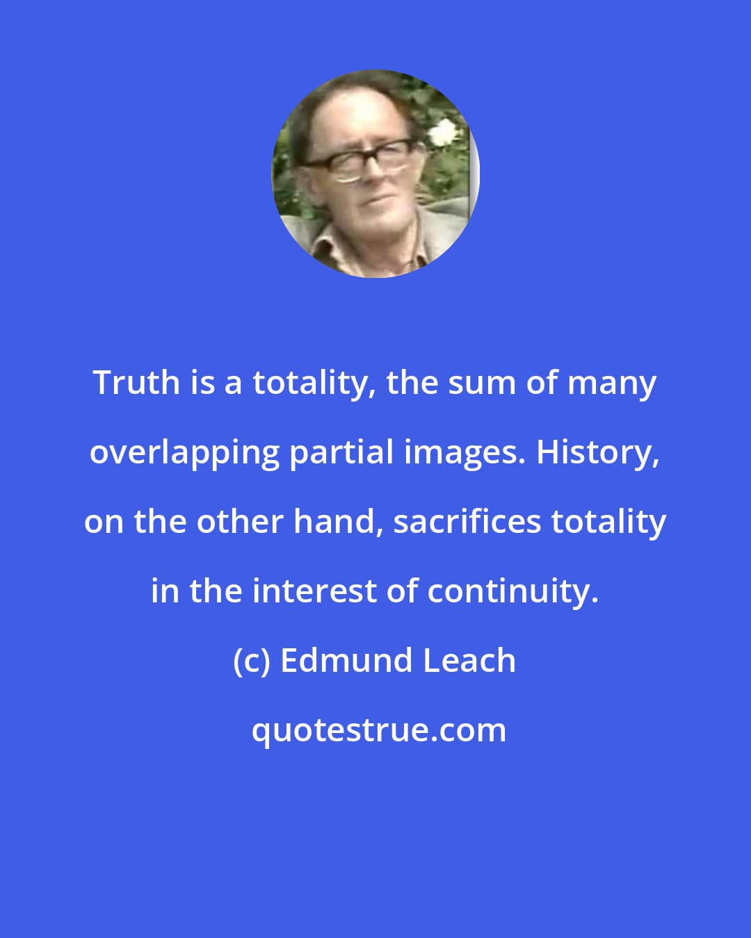 Edmund Leach: Truth is a totality, the sum of many overlapping partial images. History, on the other hand, sacrifices totality in the interest of continuity.