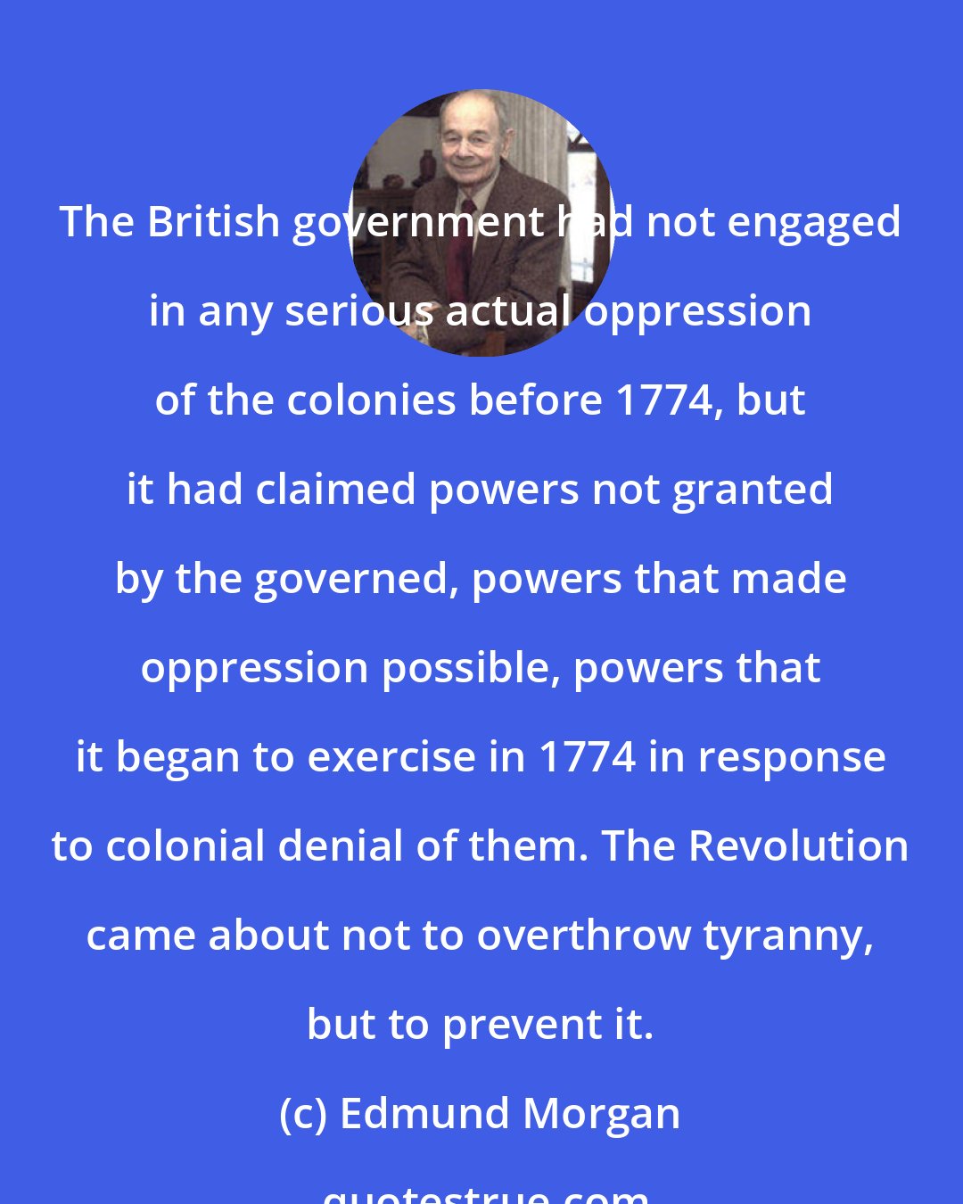 Edmund Morgan: The British government had not engaged in any serious actual oppression of the colonies before 1774, but it had claimed powers not granted by the governed, powers that made oppression possible, powers that it began to exercise in 1774 in response to colonial denial of them. The Revolution came about not to overthrow tyranny, but to prevent it.