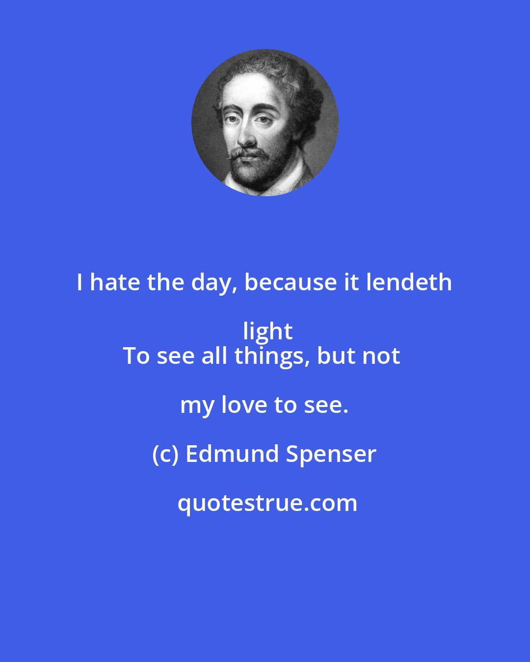 Edmund Spenser: I hate the day, because it lendeth light
To see all things, but not my love to see.