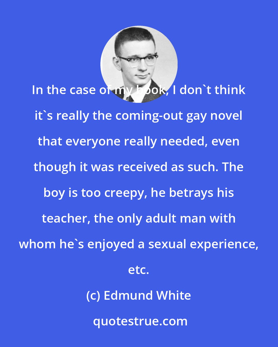 Edmund White: In the case of my book, I don't think it's really the coming-out gay novel that everyone really needed, even though it was received as such. The boy is too creepy, he betrays his teacher, the only adult man with whom he's enjoyed a sexual experience, etc.