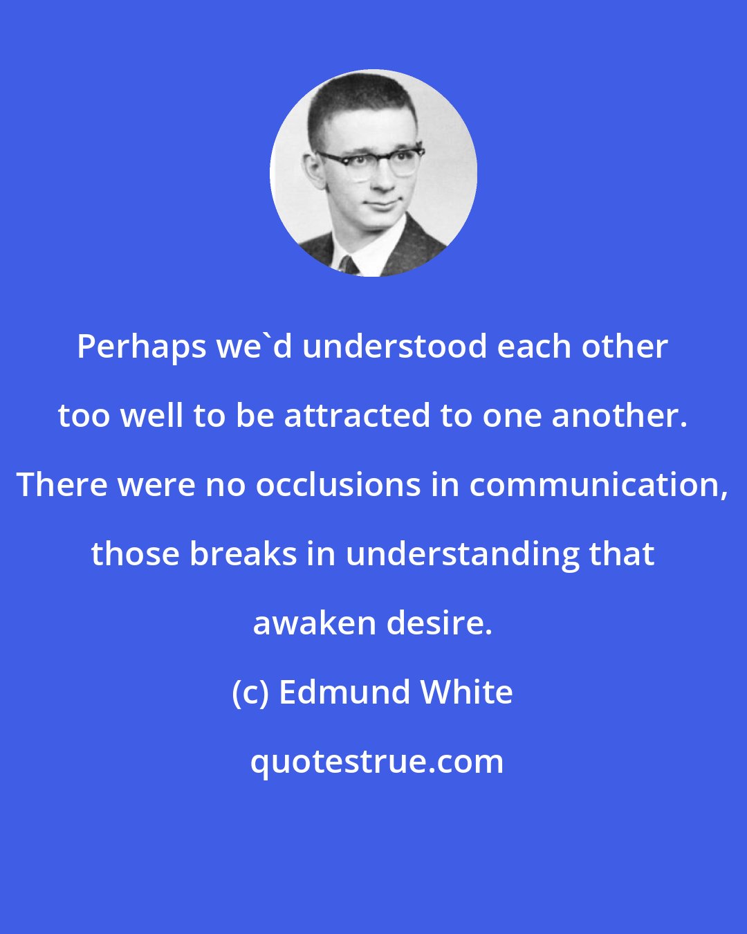 Edmund White: Perhaps we'd understood each other too well to be attracted to one another. There were no occlusions in communication, those breaks in understanding that awaken desire.