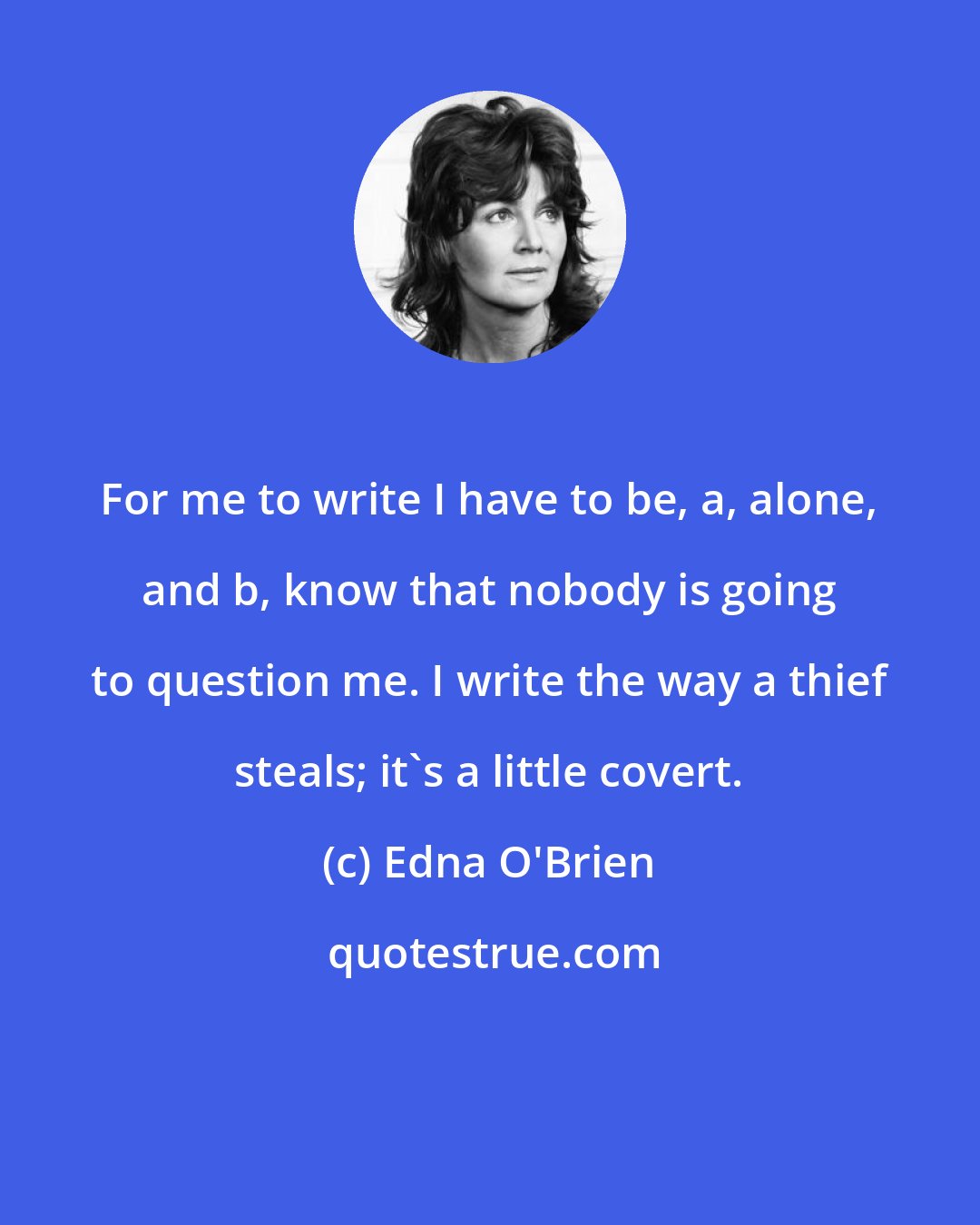 Edna O'Brien: For me to write I have to be, a, alone, and b, know that nobody is going to question me. I write the way a thief steals; it's a little covert.