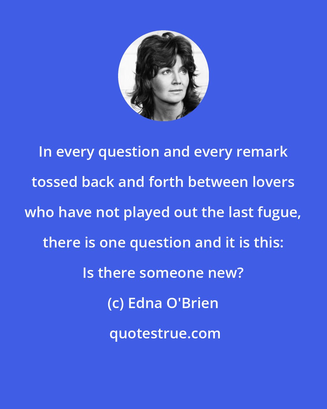 Edna O'Brien: In every question and every remark tossed back and forth between lovers who have not played out the last fugue, there is one question and it is this: Is there someone new?