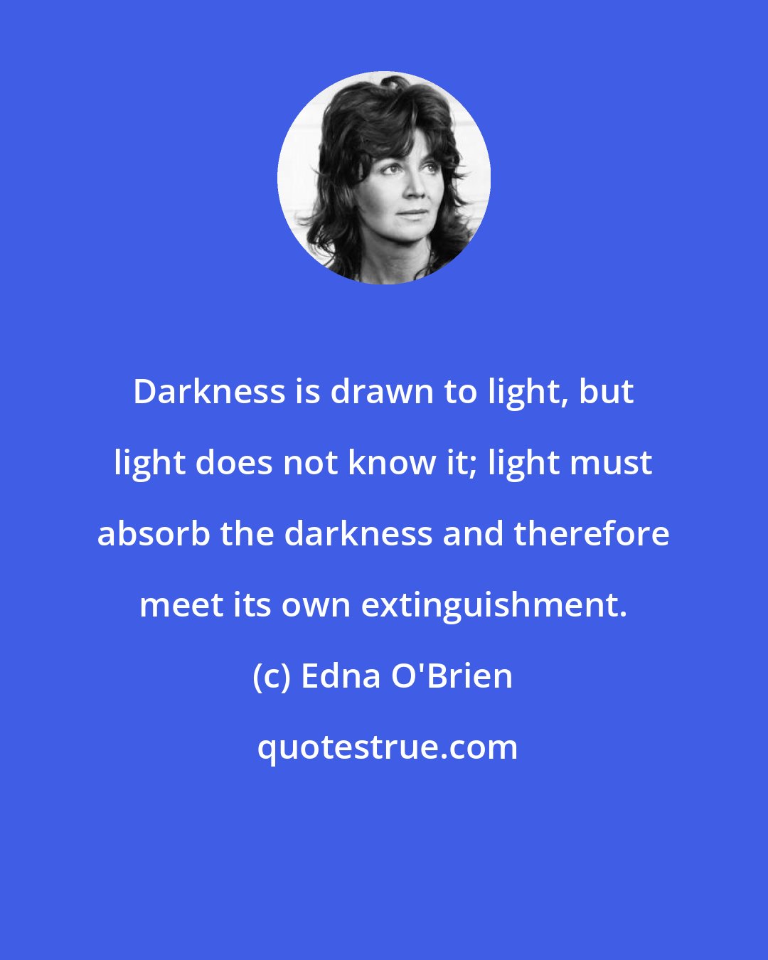 Edna O'Brien: Darkness is drawn to light, but light does not know it; light must absorb the darkness and therefore meet its own extinguishment.