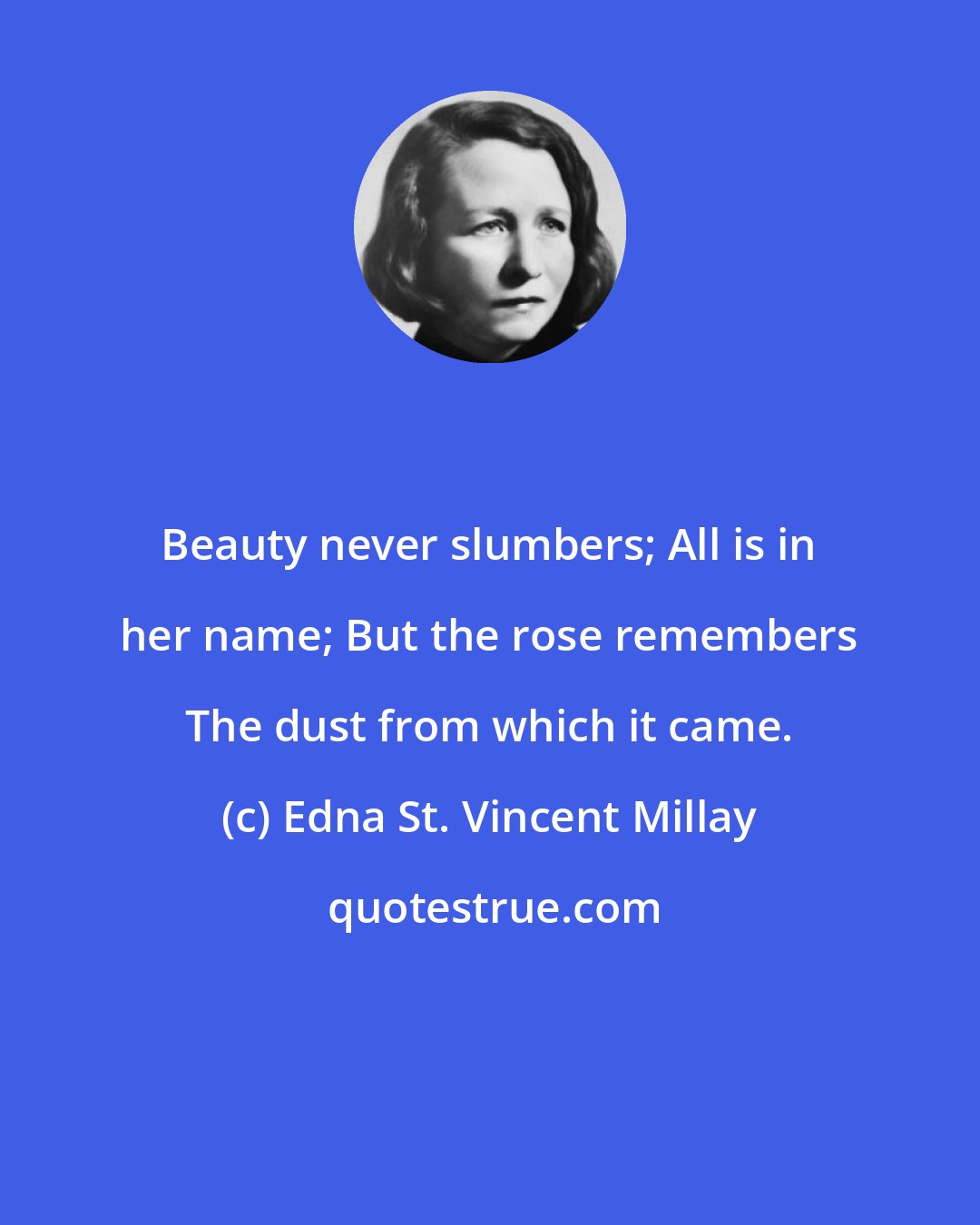 Edna St. Vincent Millay: Beauty never slumbers; All is in her name; But the rose remembers The dust from which it came.