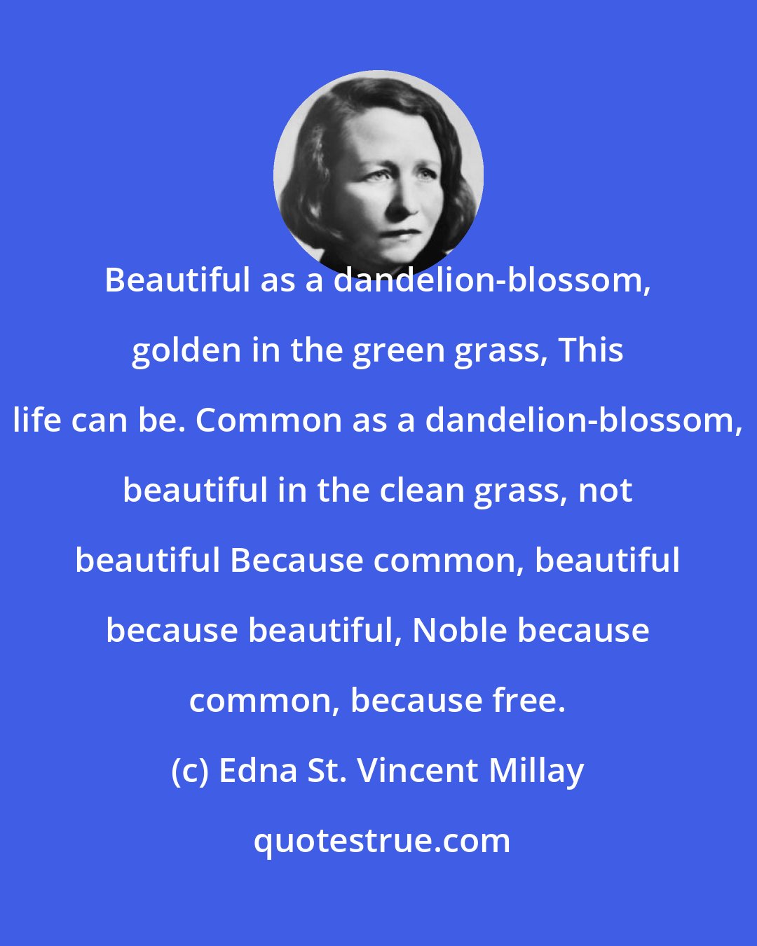 Edna St. Vincent Millay: Beautiful as a dandelion-blossom, golden in the green grass, This life can be. Common as a dandelion-blossom, beautiful in the clean grass, not beautiful Because common, beautiful because beautiful, Noble because common, because free.