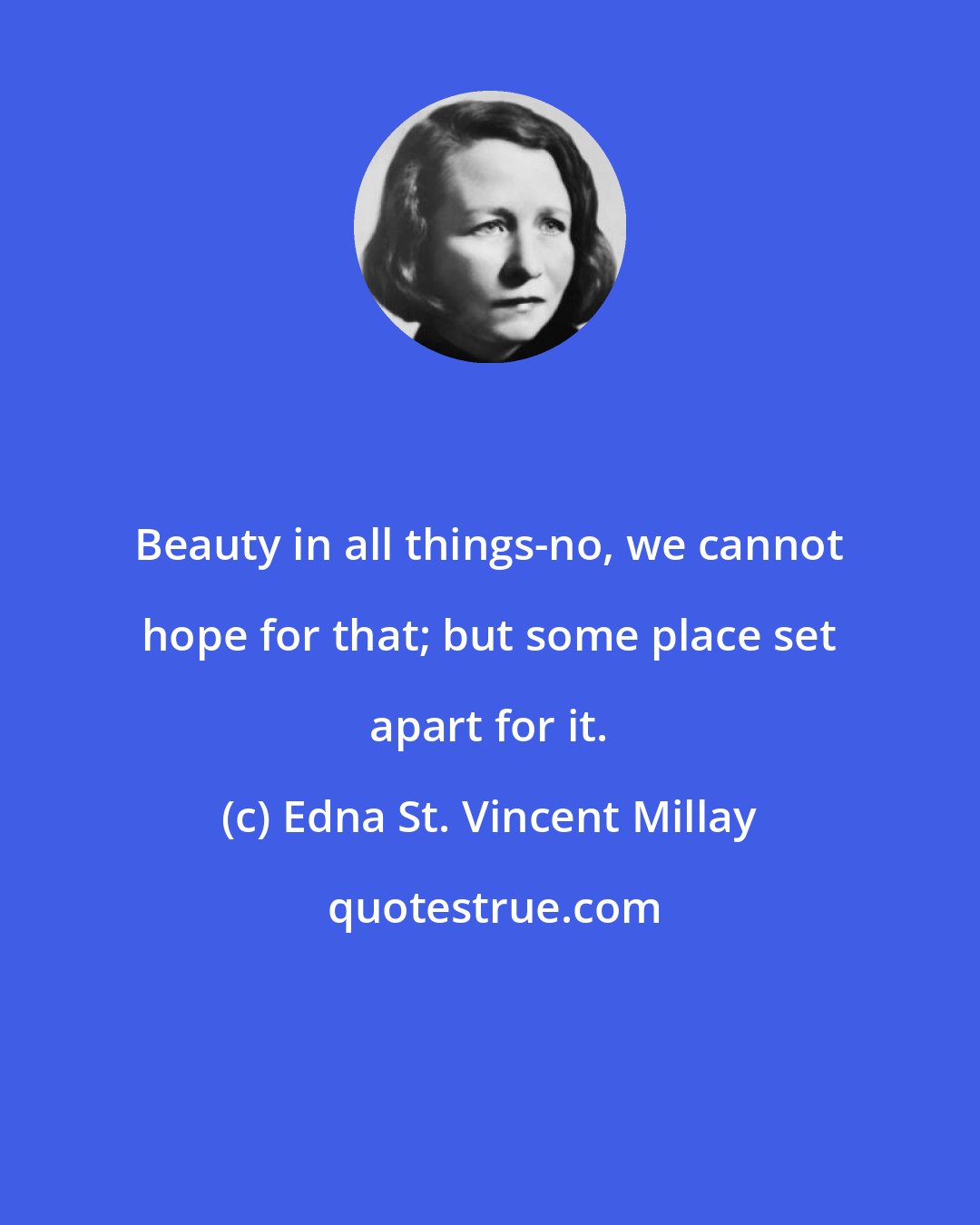 Edna St. Vincent Millay: Beauty in all things-no, we cannot hope for that; but some place set apart for it.