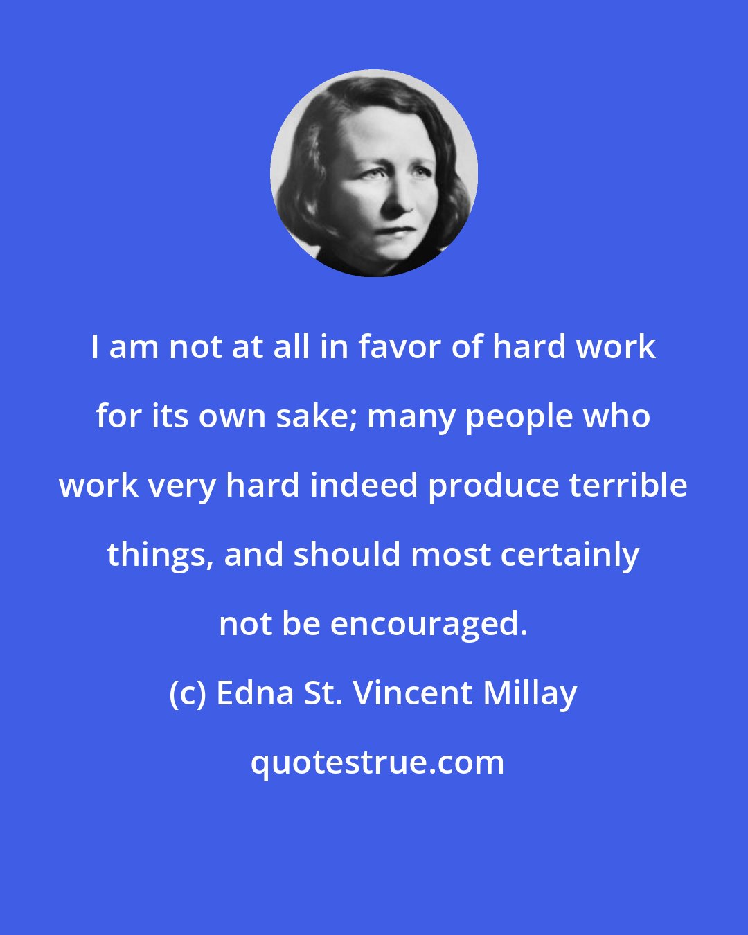 Edna St. Vincent Millay: I am not at all in favor of hard work for its own sake; many people who work very hard indeed produce terrible things, and should most certainly not be encouraged.