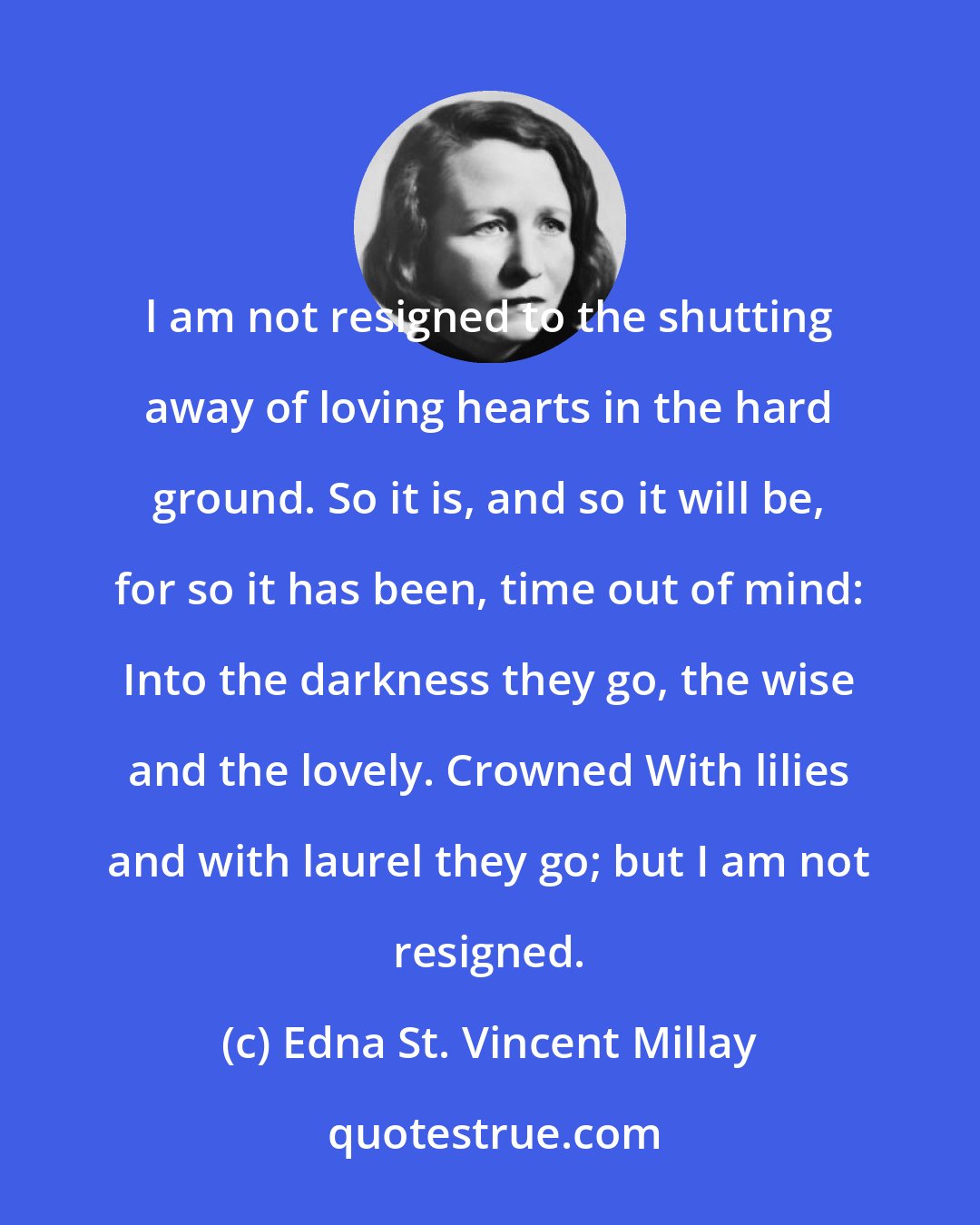 Edna St. Vincent Millay: l am not resigned to the shutting away of loving hearts in the hard ground. So it is, and so it will be, for so it has been, time out of mind: Into the darkness they go, the wise and the lovely. Crowned With lilies and with laurel they go; but I am not resigned.