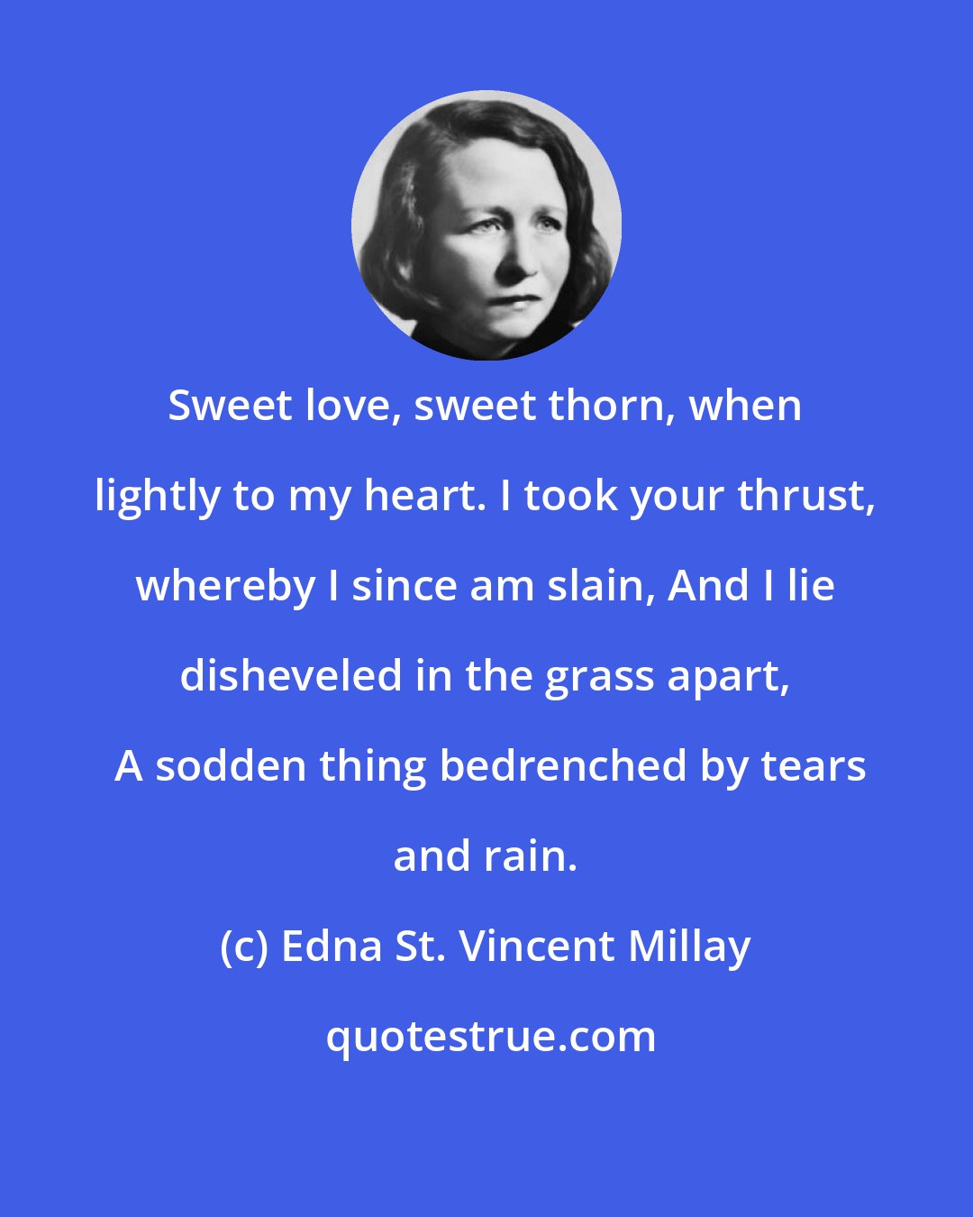 Edna St. Vincent Millay: Sweet love, sweet thorn, when lightly to my heart. I took your thrust, whereby I since am slain, And I lie disheveled in the grass apart,  A sodden thing bedrenched by tears and rain.