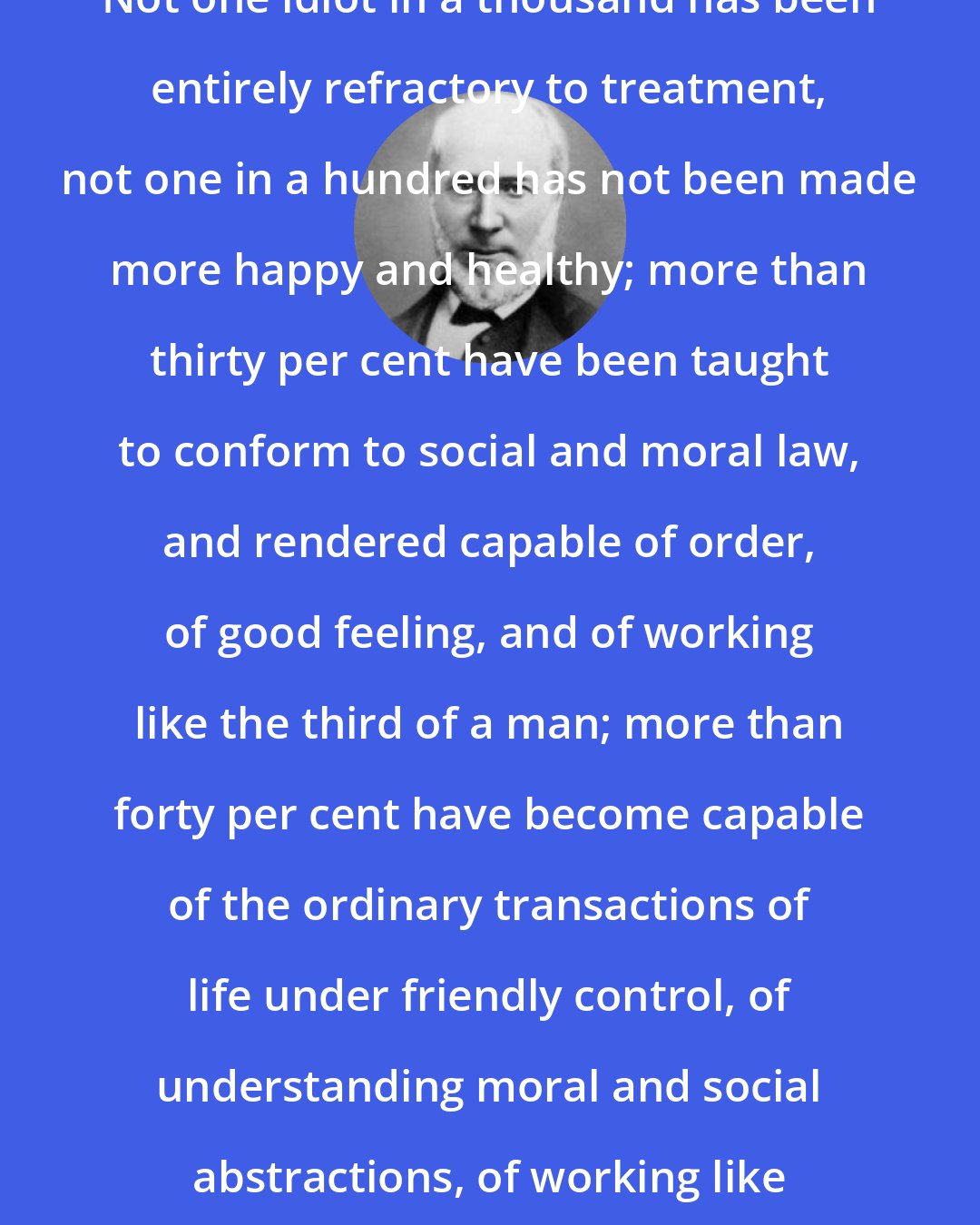 Edouard Seguin: Not one idiot in a thousand has been entirely refractory to treatment, not one in a hundred has not been made more happy and healthy; more than thirty per cent have been taught to conform to social and moral law, and rendered capable of order, of good feeling, and of working like the third of a man; more than forty per cent have become capable of the ordinary transactions of life under friendly control, of understanding moral and social abstractions, of working like two-thirds of a man.