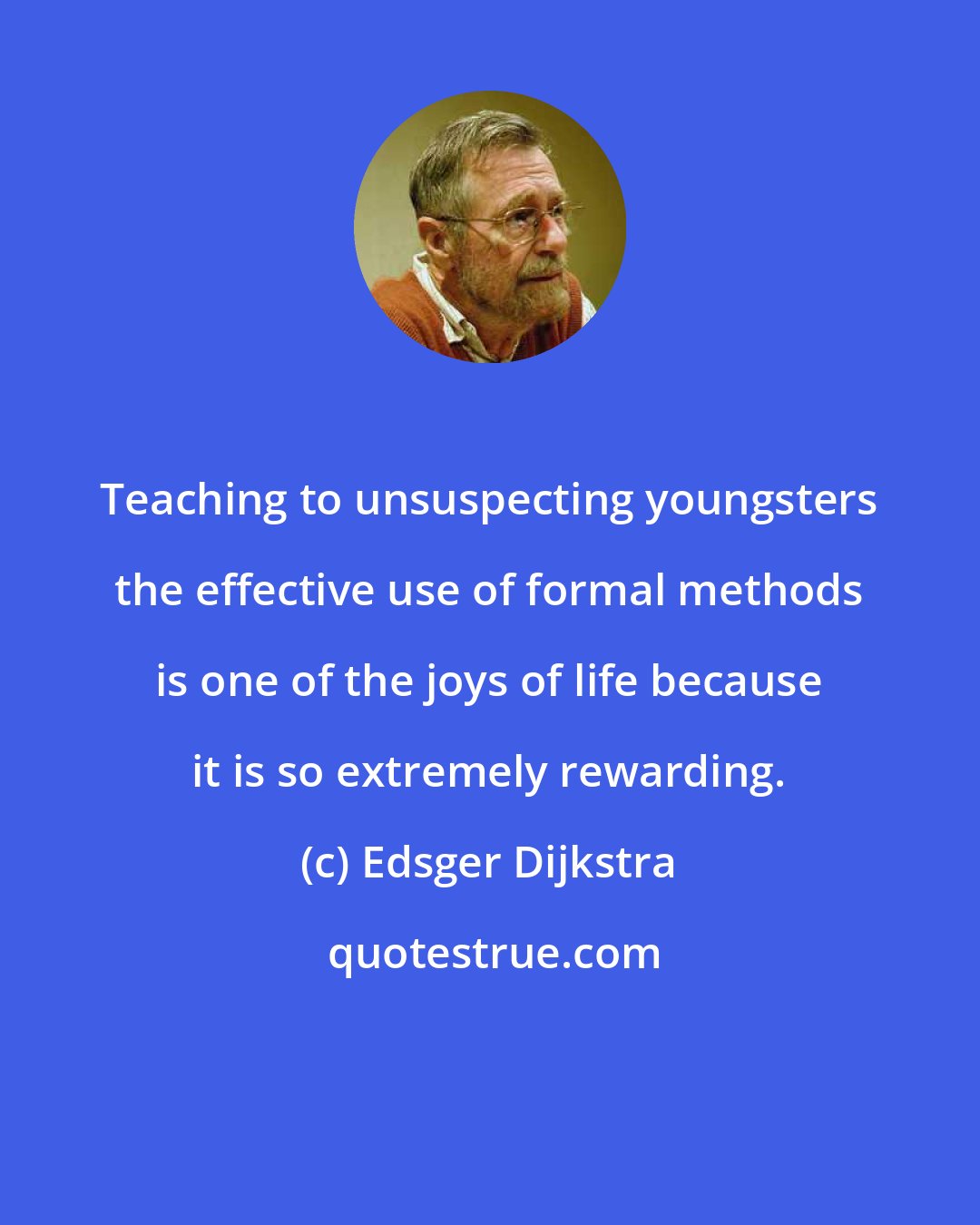 Edsger Dijkstra: Teaching to unsuspecting youngsters the effective use of formal methods is one of the joys of life because it is so extremely rewarding.