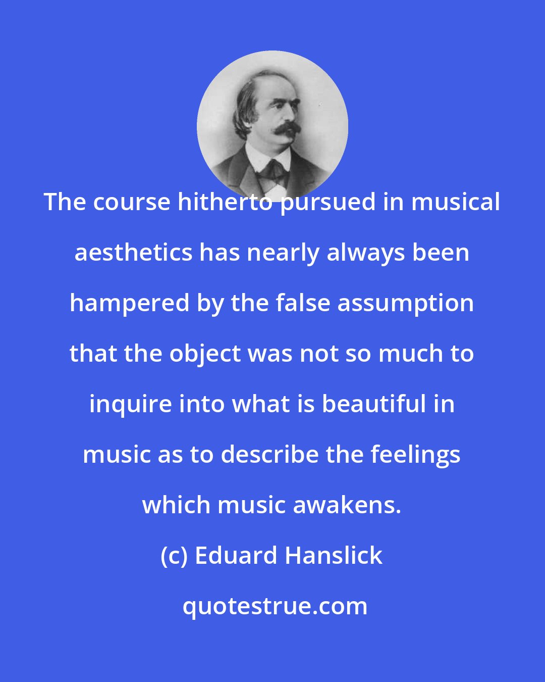 Eduard Hanslick: The course hitherto pursued in musical aesthetics has nearly always been hampered by the false assumption that the object was not so much to inquire into what is beautiful in music as to describe the feelings which music awakens.