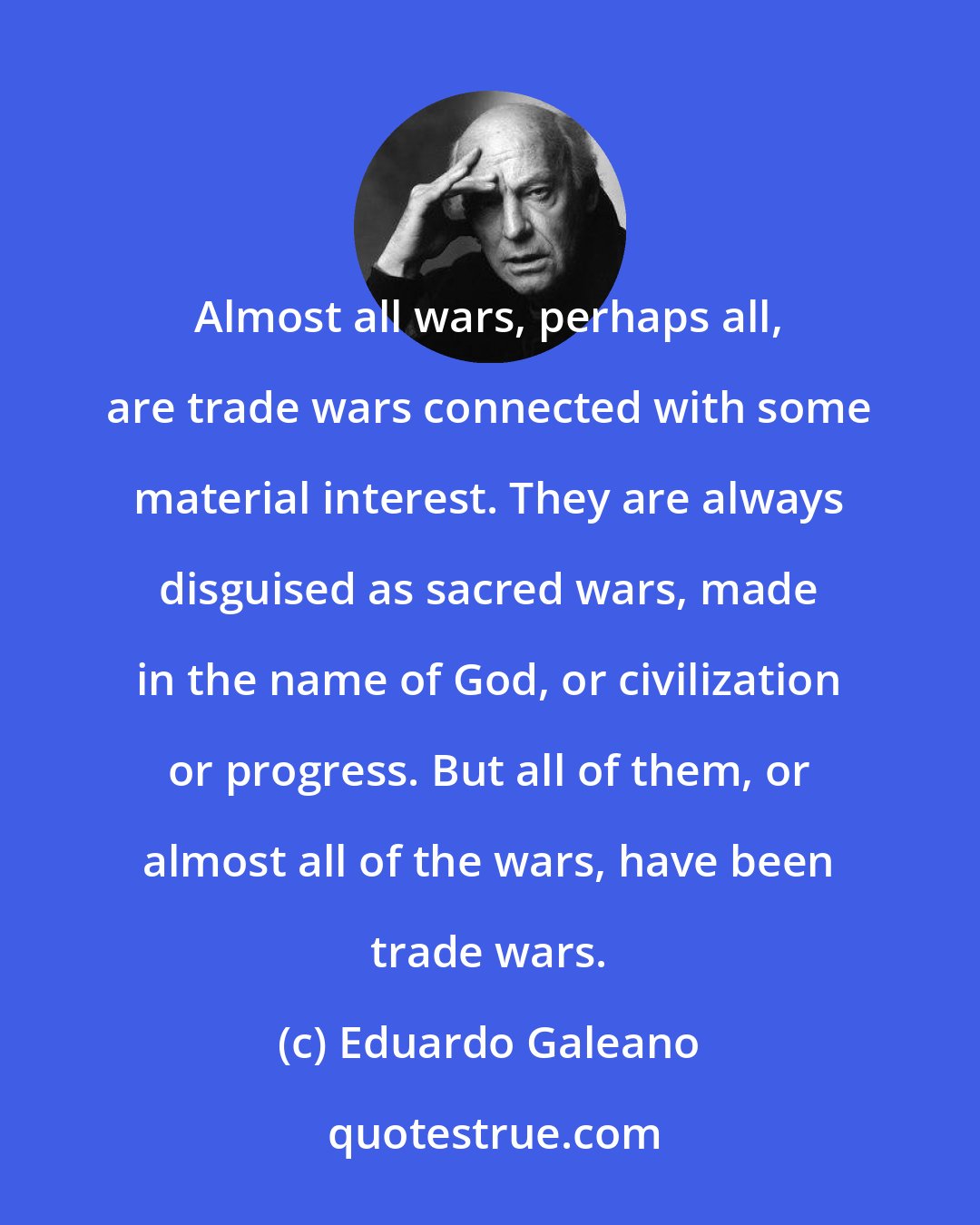 Eduardo Galeano: Almost all wars, perhaps all, are trade wars connected with some material interest. They are always disguised as sacred wars, made in the name of God, or civilization or progress. But all of them, or almost all of the wars, have been trade wars.