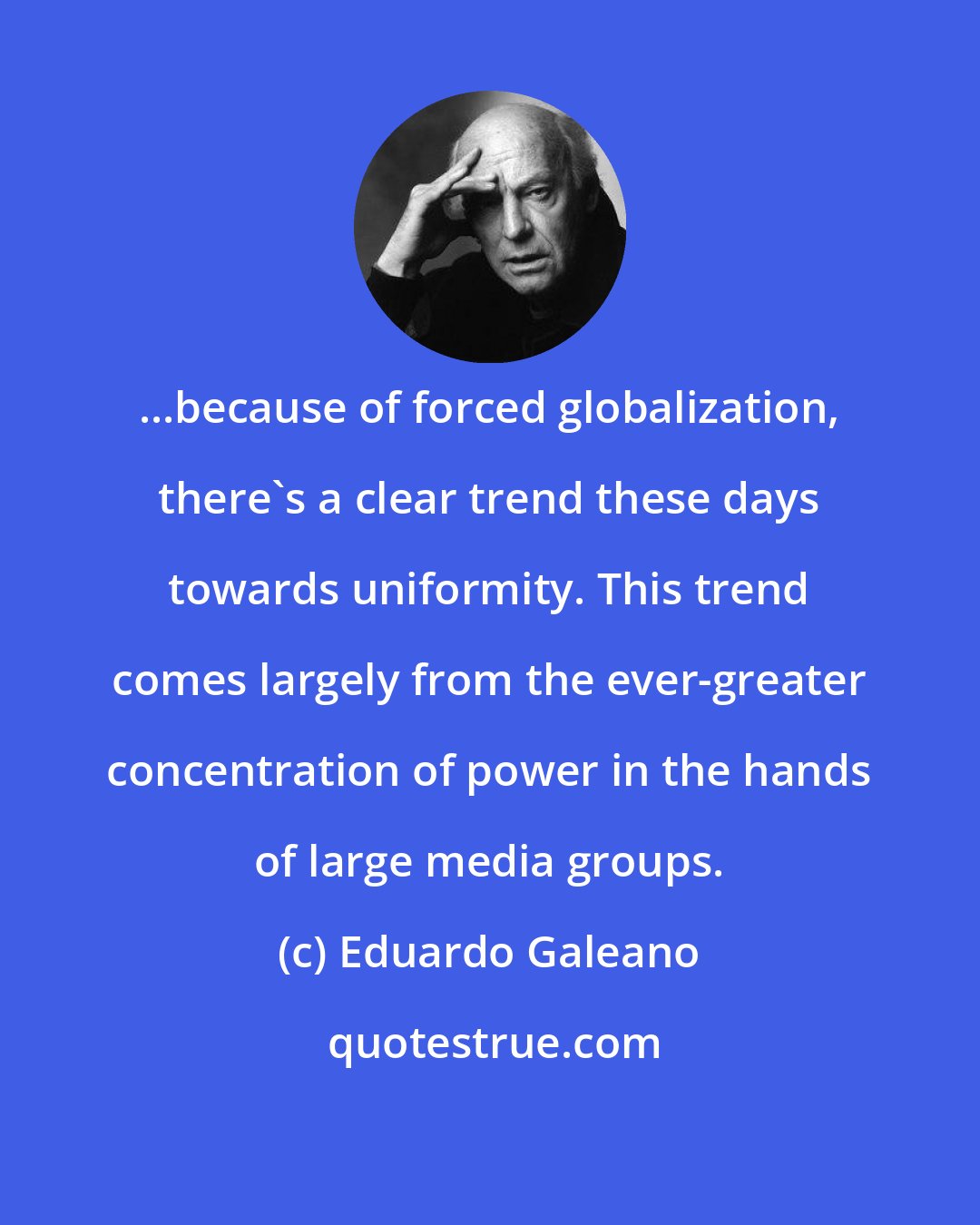 Eduardo Galeano: ...because of forced globalization, there's a clear trend these days towards uniformity. This trend comes largely from the ever-greater concentration of power in the hands of large media groups.