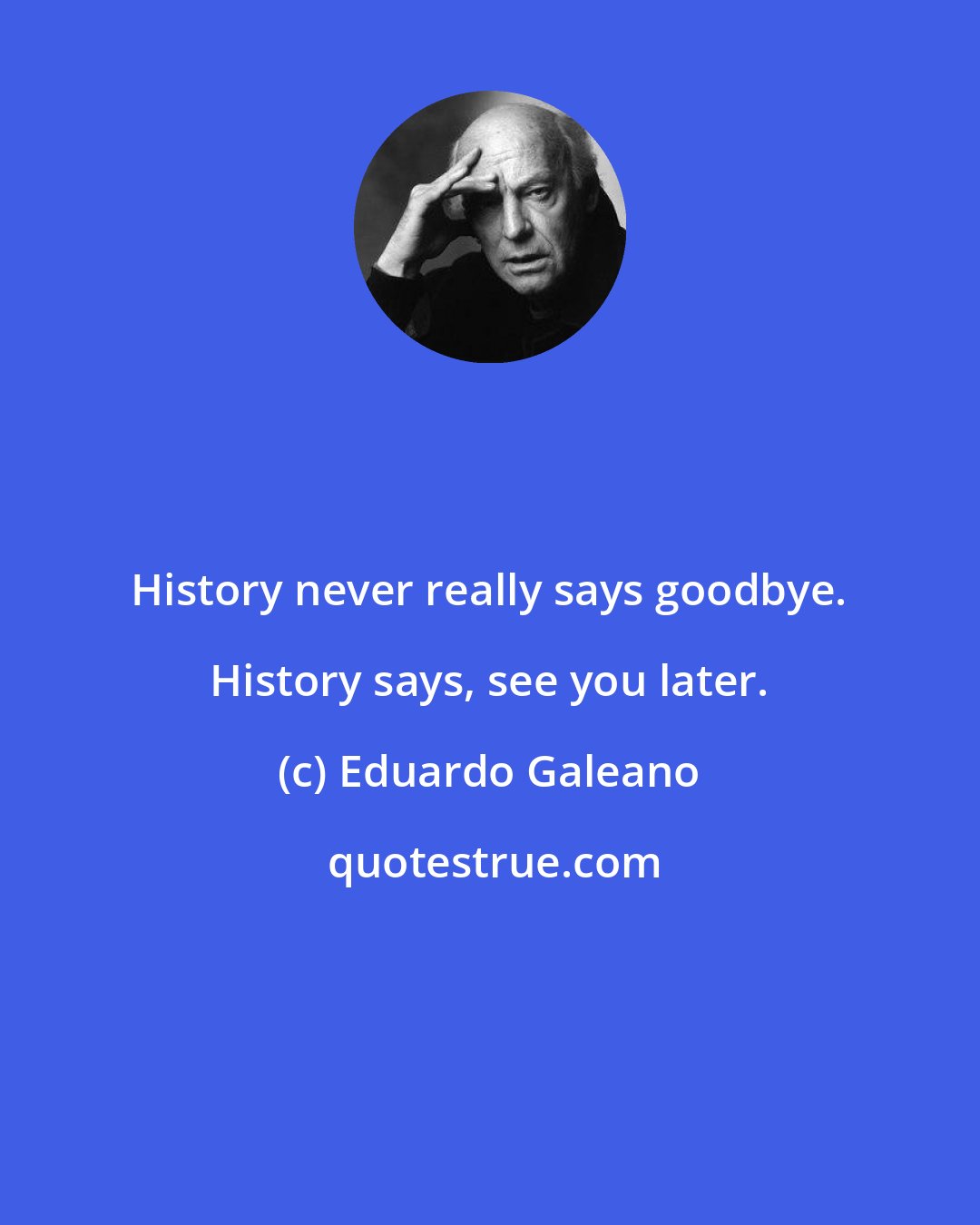 Eduardo Galeano: History never really says goodbye. History says, see you later.