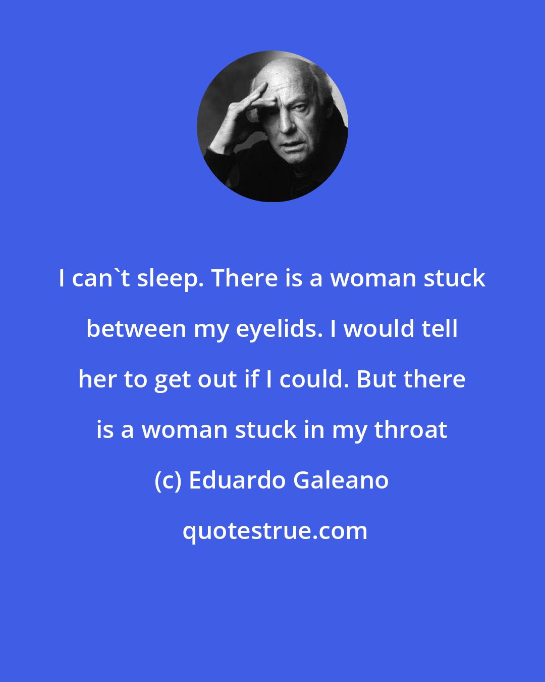 Eduardo Galeano: I can't sleep. There is a woman stuck between my eyelids. I would tell her to get out if I could. But there is a woman stuck in my throat