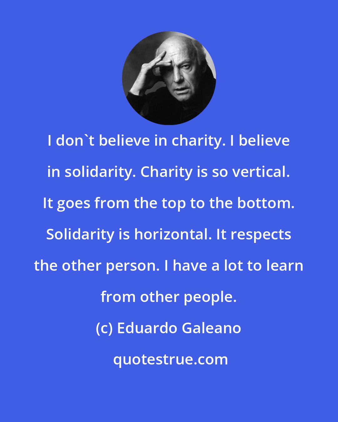 Eduardo Galeano: I don't believe in charity. I believe in solidarity. Charity is so vertical. It goes from the top to the bottom. Solidarity is horizontal. It respects the other person. I have a lot to learn from other people.