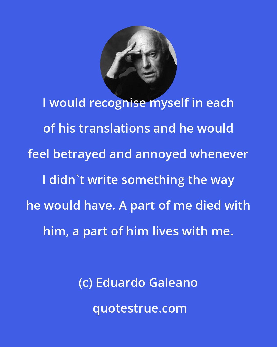 Eduardo Galeano: I would recognise myself in each of his translations and he would feel betrayed and annoyed whenever I didn't write something the way he would have. A part of me died with him, a part of him lives with me.