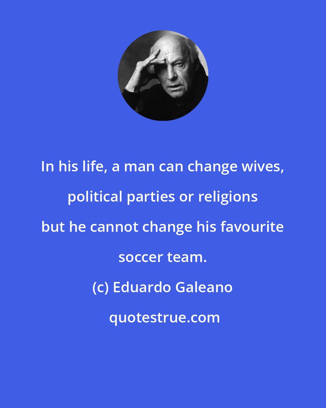 Eduardo Galeano: In his life, a man can change wives, political parties or religions but he cannot change his favourite soccer team.