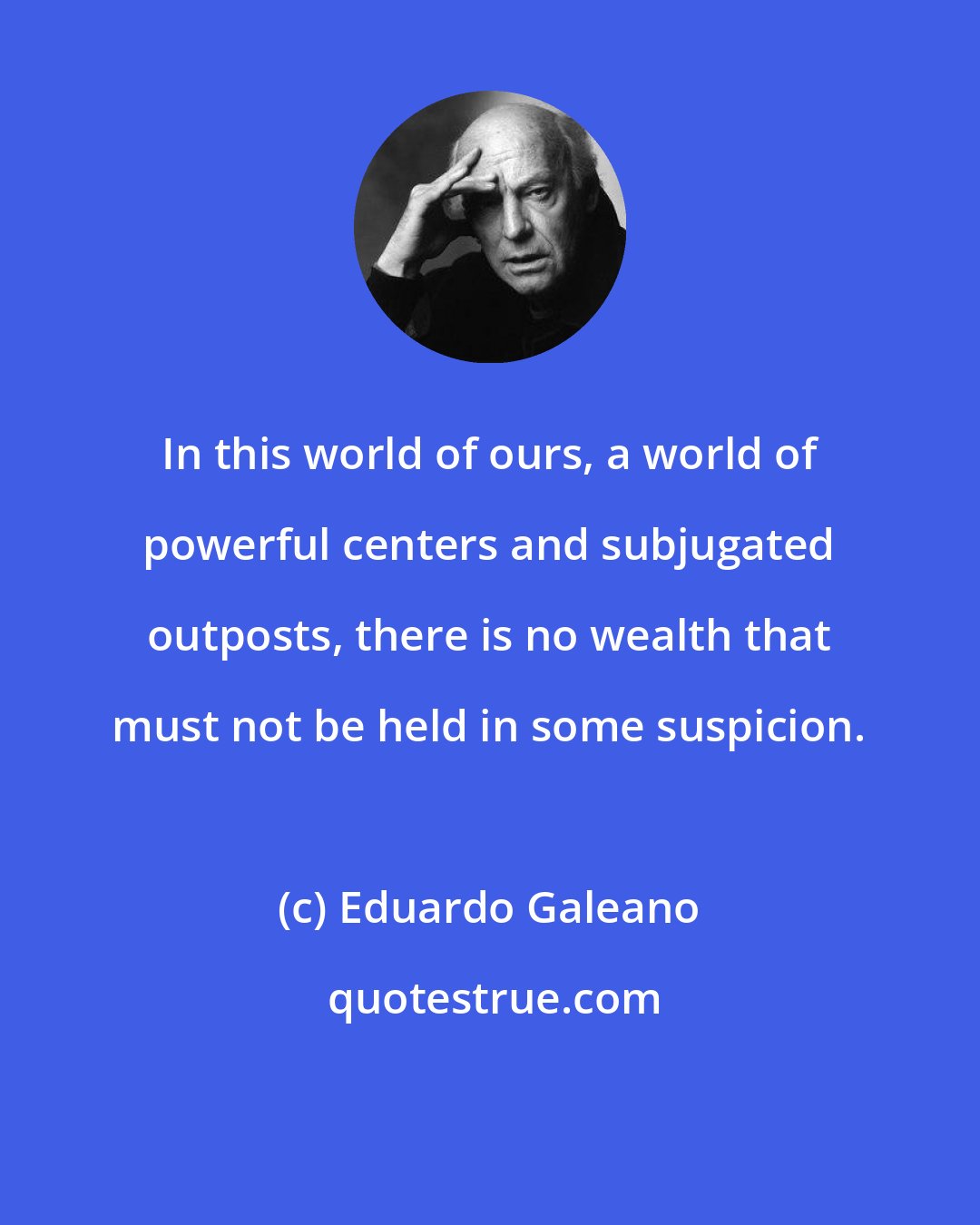 Eduardo Galeano: In this world of ours, a world of powerful centers and subjugated outposts, there is no wealth that must not be held in some suspicion.