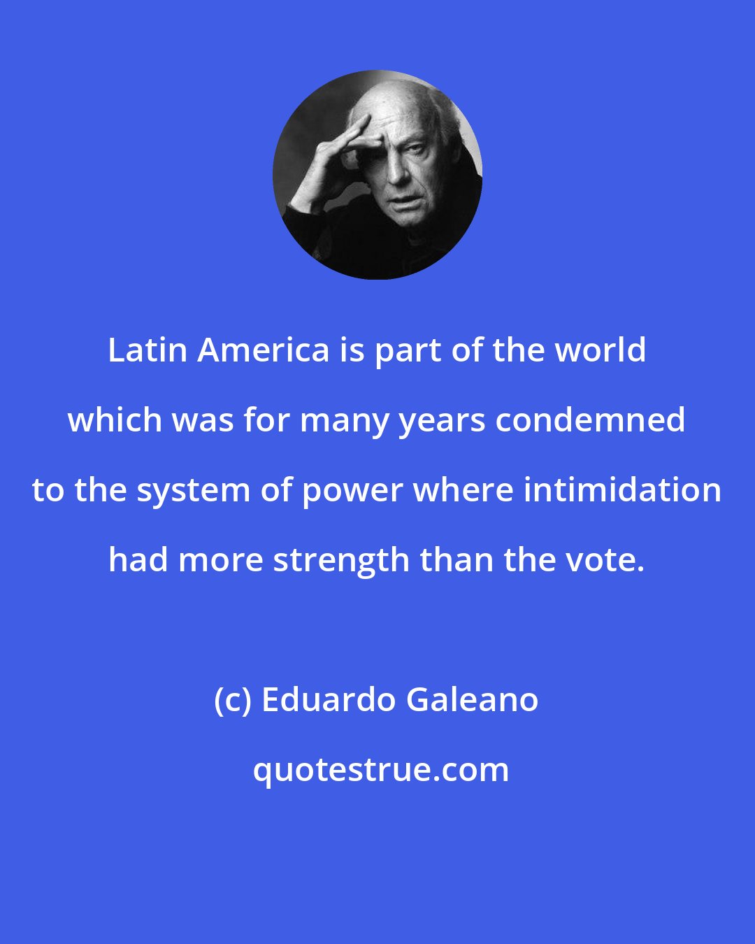 Eduardo Galeano: Latin America is part of the world which was for many years condemned to the system of power where intimidation had more strength than the vote.