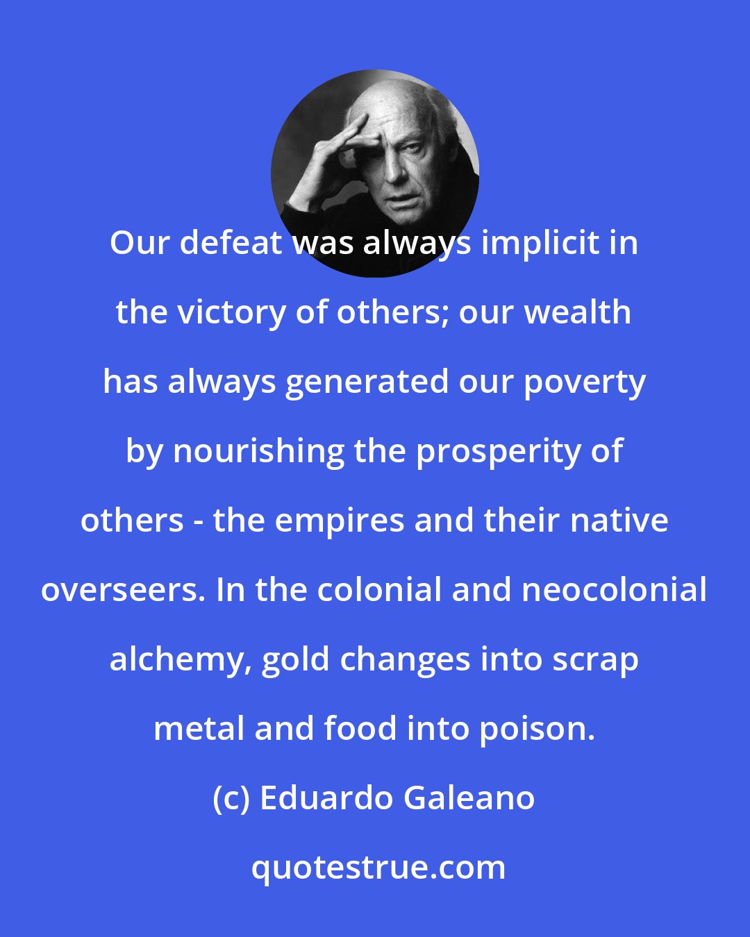 Eduardo Galeano: Our defeat was always implicit in the victory of others; our wealth has always generated our poverty by nourishing the prosperity of others - the empires and their native overseers. In the colonial and neocolonial alchemy, gold changes into scrap metal and food into poison.