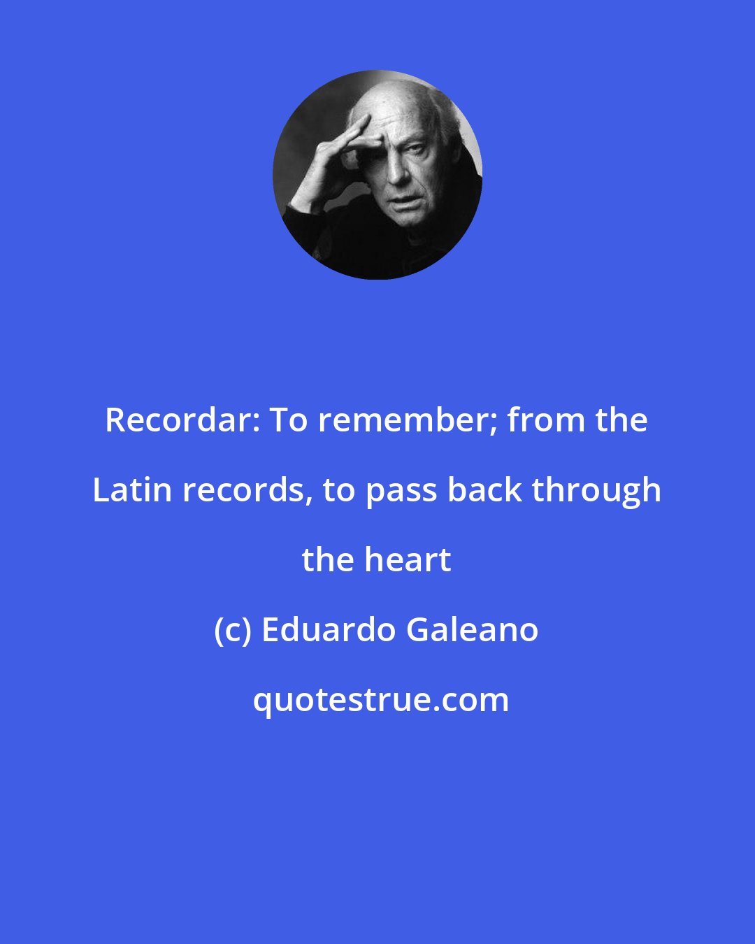 Eduardo Galeano: Recordar: To remember; from the Latin records, to pass back through the heart