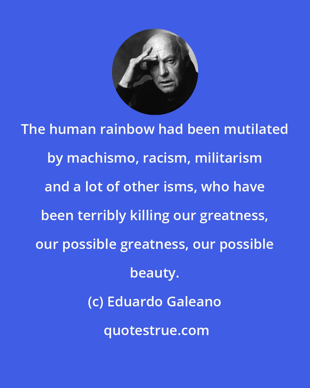 Eduardo Galeano: The human rainbow had been mutilated by machismo, racism, militarism and a lot of other isms, who have been terribly killing our greatness, our possible greatness, our possible beauty.