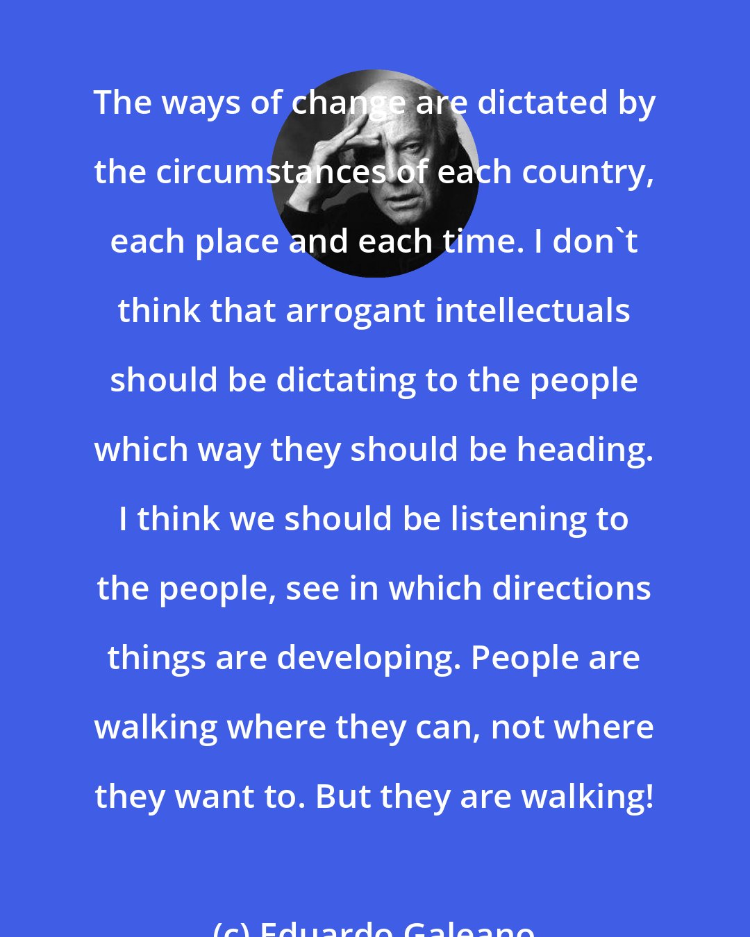 Eduardo Galeano: The ways of change are dictated by the circumstances of each country, each place and each time. I don't think that arrogant intellectuals should be dictating to the people which way they should be heading. I think we should be listening to the people, see in which directions things are developing. People are walking where they can, not where they want to. But they are walking!