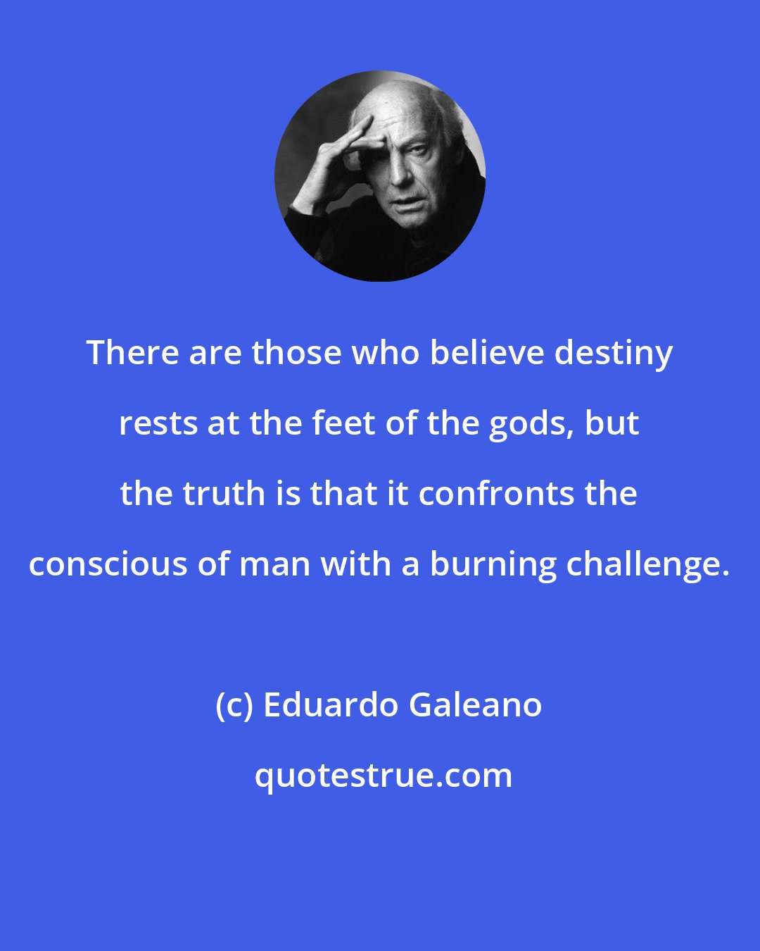 Eduardo Galeano: There are those who believe destiny rests at the feet of the gods, but the truth is that it confronts the conscious of man with a burning challenge.