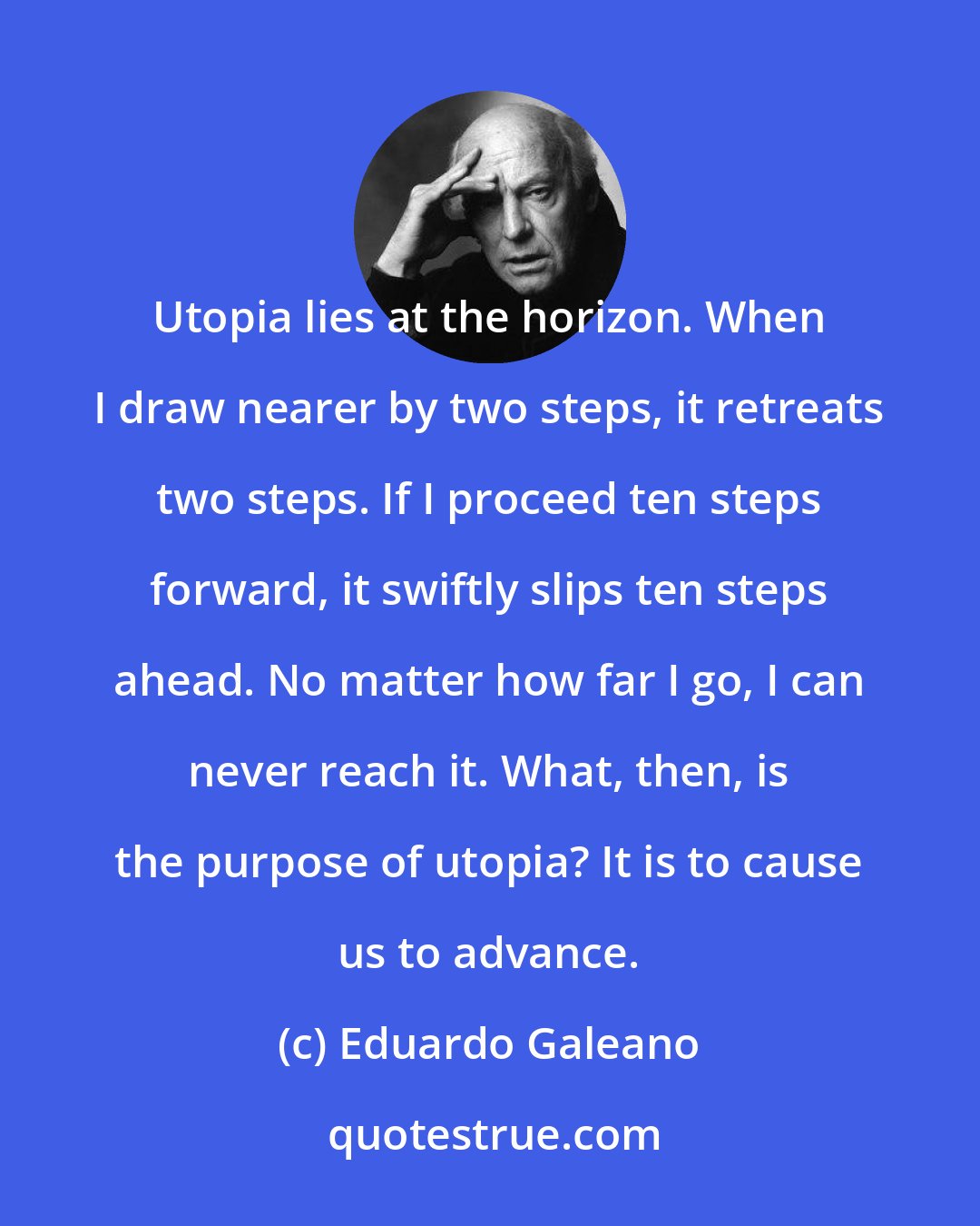 Eduardo Galeano: Utopia lies at the horizon. When I draw nearer by two steps, it retreats two steps. If I proceed ten steps forward, it swiftly slips ten steps ahead. No matter how far I go, I can never reach it. What, then, is the purpose of utopia? It is to cause us to advance.