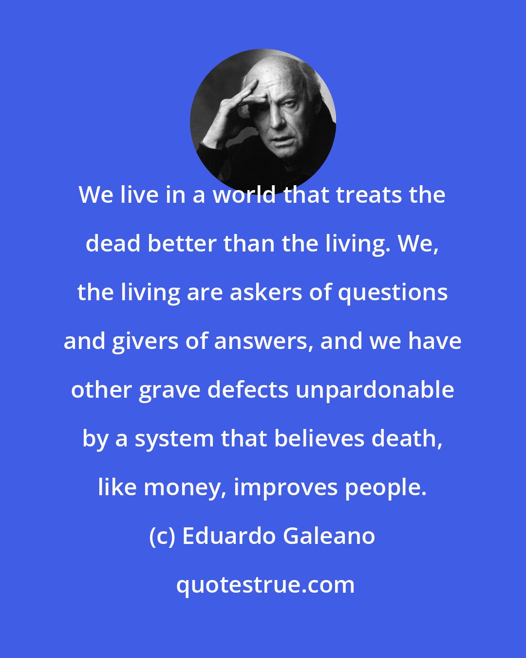 Eduardo Galeano: We live in a world that treats the dead better than the living. We, the living are askers of questions and givers of answers, and we have other grave defects unpardonable by a system that believes death, like money, improves people.