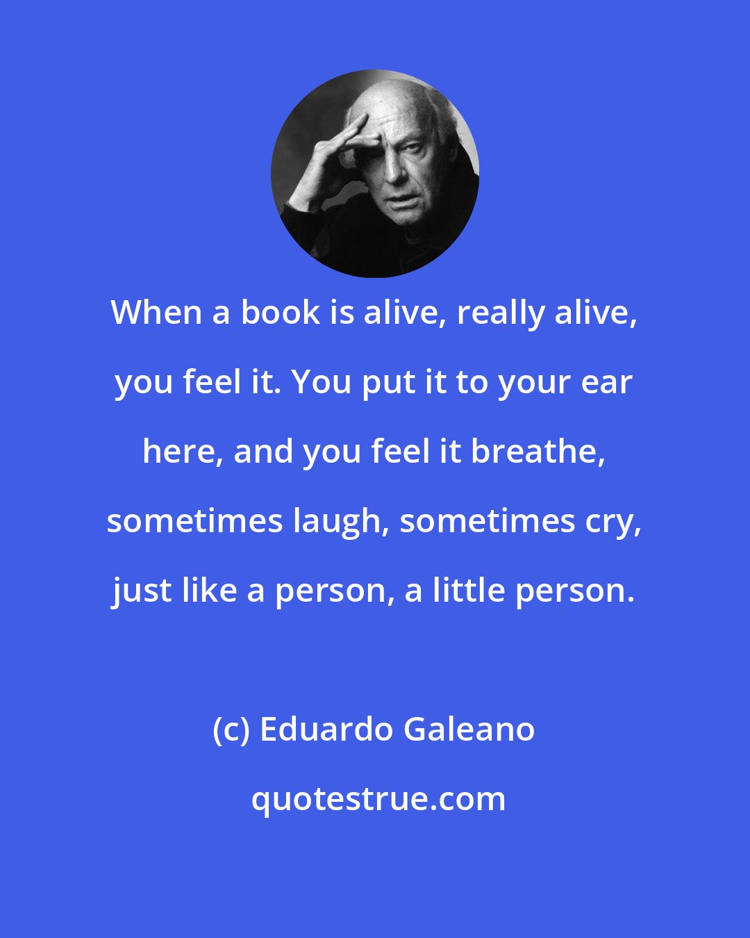 Eduardo Galeano: When a book is alive, really alive, you feel it. You put it to your ear here, and you feel it breathe, sometimes laugh, sometimes cry, just like a person, a little person.