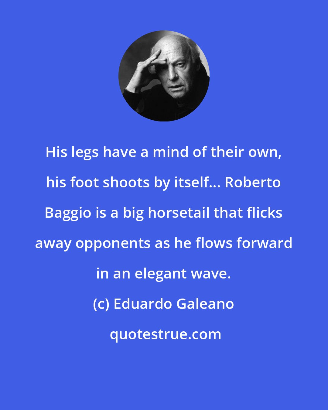 Eduardo Galeano: His legs have a mind of their own, his foot shoots by itself... Roberto Baggio is a big horsetail that flicks away opponents as he flows forward in an elegant wave.