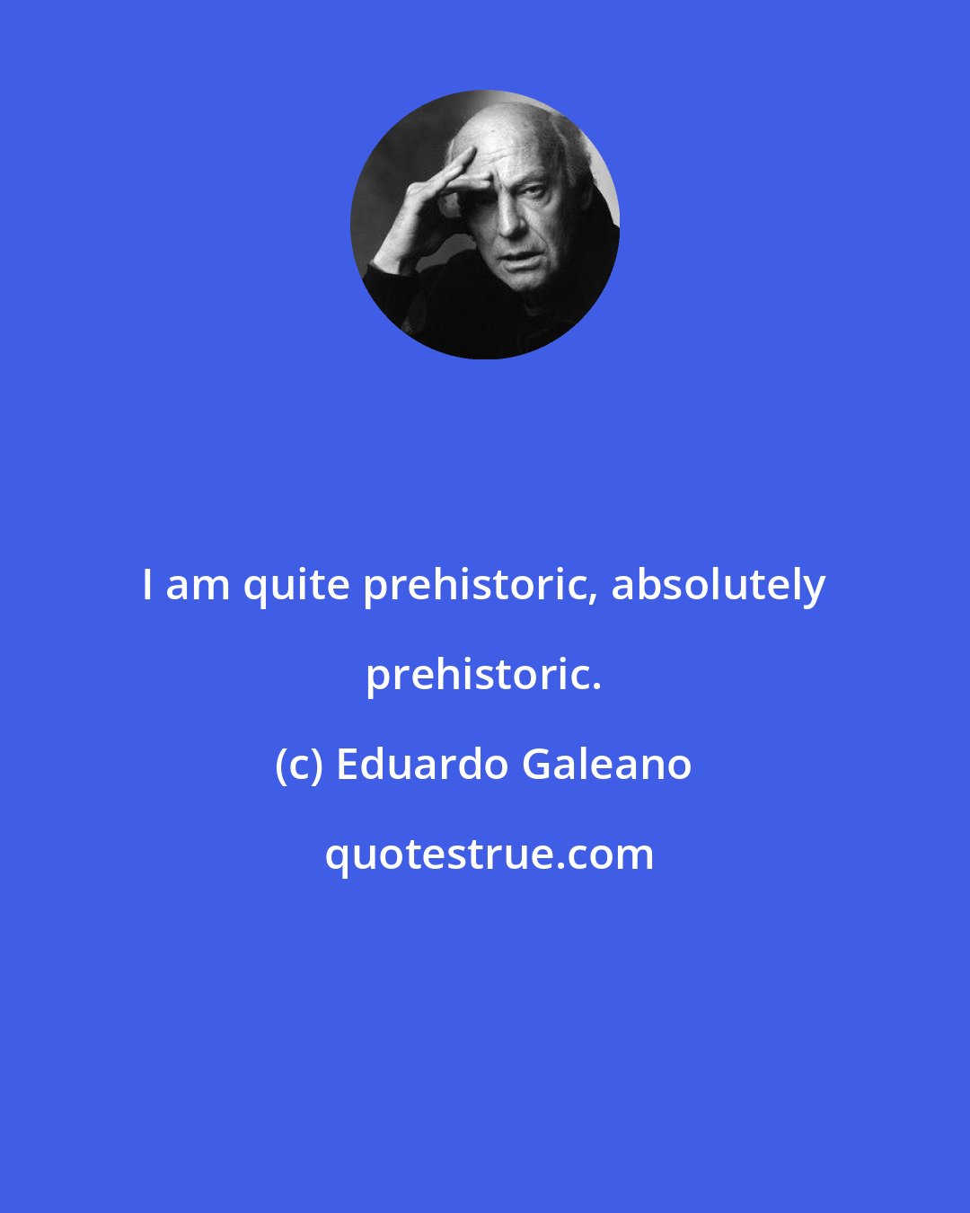 Eduardo Galeano: I am quite prehistoric, absolutely prehistoric.