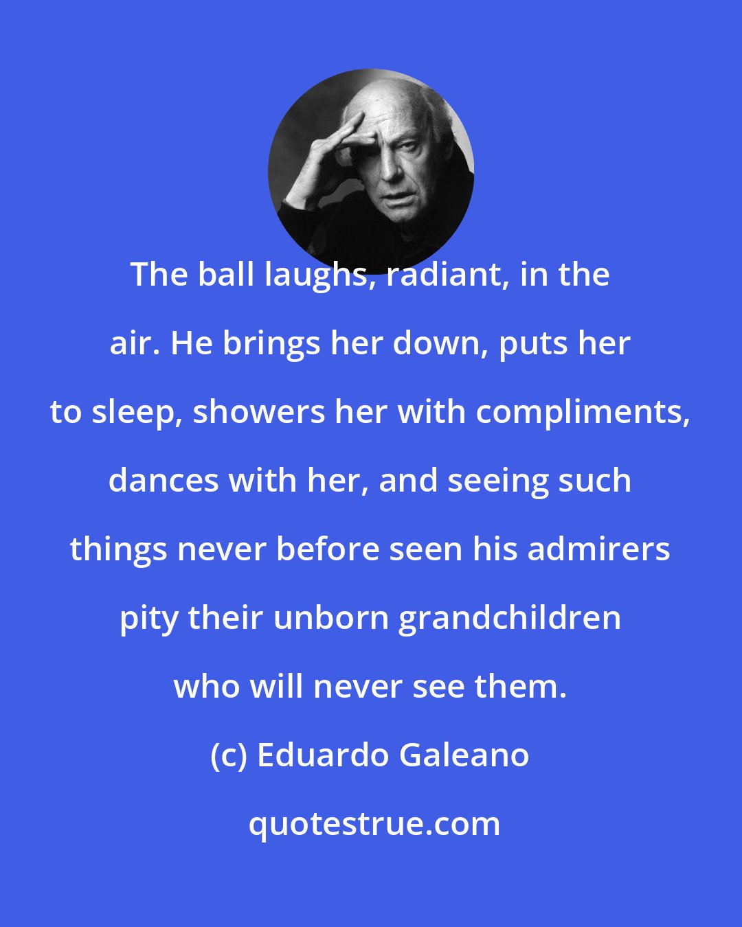 Eduardo Galeano: The ball laughs, radiant, in the air. He brings her down, puts her to sleep, showers her with compliments, dances with her, and seeing such things never before seen his admirers pity their unborn grandchildren who will never see them.